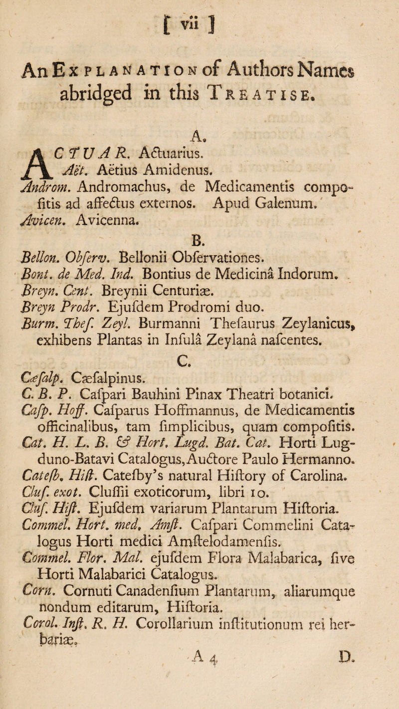 An Explanation of Authors Names abridged in this Treatise. A. G U A R. Adiuarius. Aet. Aetius Amidenus. Androm. Andromachus, de Medicamentis compo- fitis ad affe&amp;us externos. Apud Galenum. Avicen. Avicenna. B. Bellon. Obferv. Bellonii Obfervationes. Bont. de Med. Ind. Bontius de Medicina Indorum. Breyn. Cent. Breynii Centurige. Breyn Prodr. Ejufdem Prodromi duo. Burnt. Ihef Zeyl. Burmanni Thefaurus Zeylanicus, exhibens Plantas in Infula Zeylana nafeentes. C C&lt;efalp. Caefalpinus. C. B. P. Cafpari Bauhini Pinax Theatri botanicL Gafp. Hoff. Cafparus HofFmannus, de Medicamentis officinalibus, tam fimplicibus, quam compofitis. Cat. H. L. B. &amp; Hort\ Lugd. Bat. Cat. Horti Lug- duno-Batavi Catalogus, Audtore Paulo Hermanno* Catefb. Hid. Catefby’s natural Hiftory of Carolina. Ciuf exot. Cluffii exoticorum, libri 10. Cluf. Hift. Ejufdem variarum Plantarum Hiftoria. CommeL Hort. medt Amft. Cafpari Commelini Cata- logus Horti medici Amftelodamenfis. CommeL Flor. Mai. ejufdem Flora Malabarica, live Horti Malabarici Catalogue. Corn. Cornuti Canadenfmm Plantarum, aliarumque nondum editarum, Hiftoria. Corol. Inft. R. H. Corollarium inftitutionum rei her- Marias.