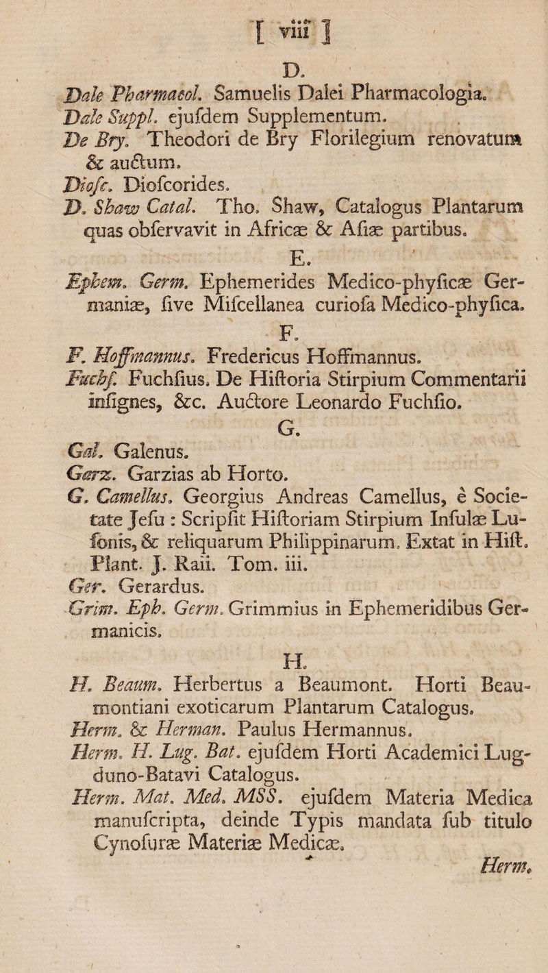 ! viu 1 D. Dak Pharmacol Samuelis Dalei Pharmacologic Dale Suppl. ejufdem Supplementum. De Bry. Theodori de Bry Florilegium renovatum &amp; auftum. Diefc* Diofcorides. D. Shaw Catal. Tho. Shaw, Catalogus Plantarum quas obfervavit in Africa &amp; Afise partibus. E. Ephem. Germ. Ephemerides Medico-phyficae Ger¬ manise, five Mifcellanea curiofa Medico-phyfica. F. I7. Hoffmannus. Fredericus Hoffmannus. Fuchf. Fuchfius. De Hiftoria Stirpium Commentaril infignes, &amp;c. Auclore Leonardo Fuchfio. G. Galenus. Garz. Garzias ab Horto. G, Camellus. Georgius Andreas Camellus, e Socie- tate Jefu : Scripfit Hiftoriam Stirpium Infills Lu- fonis,&amp; reliquarum Philippinarum, Extat in HifE Plant. J. Raii. Tom. iii. Gen Gerardus. Grim. Eph. Germ. Grimmius in Ephemeridibus Ger- manicis. FI ft Beaum. Herbertus a Beaumont. Horti Beau- montiani exoticarum Plantarum Catalogus* Derm. &amp; Herman. Paulus Hermannus. Derm, ft Lug, Bat. ejufdem Horti Academic! Lug- dtino-Batavi Catalogus. Derm. Mat. .MSS. ejufdem Materia Medica manufcripta, deinde Typis mandata fub titulo Cynofurae Materia Medicae, Herm*