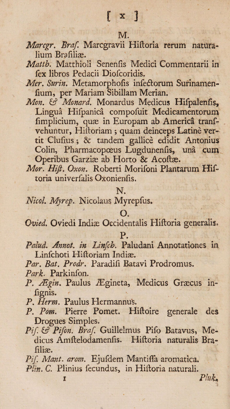 r * ] M. Marcgr. Braf Marcgravii Hiftoria rerum nattifa- lium Brafiliae. Matth. Matthioli Senenfis Medici Commentarii in fex libros Fedacii Diofcoridis. Mer. Surin. Metamorphofis infedtorum Surinamen- fium, per Mariam Sibillam Merian. Mon. &amp; Menard. Monardus Medicus Hifpalenfis, Lingua Hifpanica compofuit Medicamentorum fimplicium, quae in Europam ab America tranf- vehuntur, Hiftoriam ; quam deinceps Latine ver- tit Clufius *, &amp; tandem gallice edidit Antonius Colin, Pharmacopoeus Lugduneniis, una cum Operibus Garzias ab Florto &amp; Acoftae. Mor. Hift. Oxen. Roberti Morifoni Plantarum Hif¬ toria univerfalis Oxonienfis. N. Nicol. My rep. Nicolaus Myrepfus. O. Ovied. Oviedi Indise Occidentals Pliftoria generalise P. Palud. Annot. in Linfch. Paludani Annotationes in Linfchoti Hiftoriam Indiae. Par. Bat. Prodr. Paradifi Batavi Prodromus. Park. Parkinfon. P. Adgin. Paulus .ZEgineta, Medicus Grsecus in- fignis. P. Herm. Paulus Hermanns. P. Pom. Pierre Pomet. Hiftoire generale des Drogues Simples. Pif Pifon. Braf. Guillelmus Pifo Batavus, Me¬ dicus Amftelodamenfis. Hiftoria naturalis Bra- filise. Pif. Mont. arem. Ejufdem Mantifla aromatica. Pirn. C. Plinius fecundus, in Hiftoria naturali. i Pluk