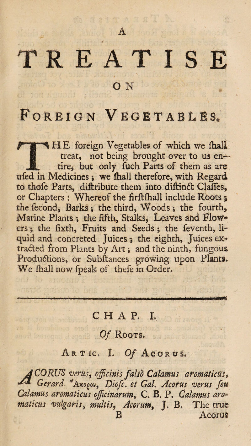 TREATISE \ O N Foreign Vegetables. THE foreign Vegetables of which we fhali treat, not being brought over to us en^- tire* but only fuch Parts of them as are ufed in Medicines ; we fhali therefore, with Regard to thofe Parts, diftribute them into diftind Claffes* or Chapters: Whereof the firftfhall include Roots 5 the fecond. Barks; the third. Woods ; the fourth* Marine Plants; the fifth. Stalks, Leaves and Flow** ers; the fixth, Fruits and Seeds ; the feventh, li¬ quid and concreted Juices 5 the eighth, Juices ex- traded from Plants by Art; and the ninth, fungous Produdions, or Subftances growing upon Plants, We fhali now fpeak of thefe in Order. - L1.1 mm.. — L, .. .■ m, CHAP. L Of Roots. Artic. I. 0/ Ac OR us. JCORUS verus, officials falso Calamus aromatic tic? Gerard. *Axogov, Diofc. et Gah Acorns verus feu Calamus aromaticus cjficinarum, C. B, P. Calamus aro- maticus vulgaris, multis, Acorum, J. B, The true