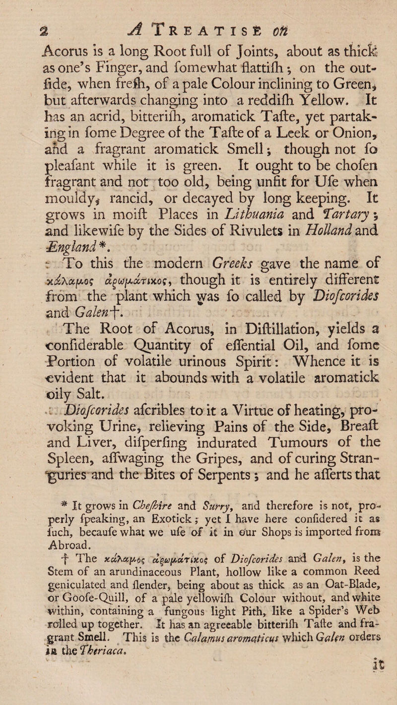 Acorus is a long Root full of Joints, about as thick as one’s Finger, and fomewhat fiattifh *, on the out- fide, when frefh, of a pale Colour inclining to Green* but afterwards changing into a reddifh Yellow. It has an acrid, bitterilh, aromatick Tafte, yet partak¬ ing in fome Degree of the Tade of a Leek or Onion, and a fragrant aromatick Smell; though not fo pleafant while it is green. It ought to be chofen fragrant and not too old, being unfit for Ufe when mouldy* rancid, or decayed by long keeping. It grows in mold Places in Lithuania and Tartary; and likewife by the Sides of Rivulets in Holland and England*. :• To this the modern Greeks gave the name of apo? dgupdrixoS) though it is entirely different from the plant which was fo called by Diofcorides and Galewf. The Root of Acorus, in Diftillation, yields a confiderable Quantity of efiential Oil, and fome Portion of volatile urinous Spirit: Whence it is evident that it abounds with a volatile aromatick oily Salt. 'Diofcorides afcribles to it a Virtue of heating, pro¬ voking Urine, relieving Pains of the Side, Bread and Liver, difperfing indurated Tumours of the Spleen, affwaging the Gripes, and of curing Stran¬ guries and the Bites of Serpents; and he affertsthat * It grows in Che/bire and Surry, and therefore is not, pro¬ perly fpeaking, an Exotick; yet I have here confidered it as inch, becaufe what we ufe of it in our Shops is imported from Abroad. ■f The d(W[Accrizo$ of Diofcorides and Galen, is the Stem of an arundinaceous Plant, hollow like a common Reed geniculated and {lender, being about as thick as an Oat-Blade, or Goofe-Quill, of a pale yellowifh Colour without, and white within, containing a fungous light Pith, like a Spider’s Web rolled up together. It has an agreeable bitterilh Tatle and fra¬ grant Smell. This is the Calamus aromaticus which Gahn orders in the Theriaca. It