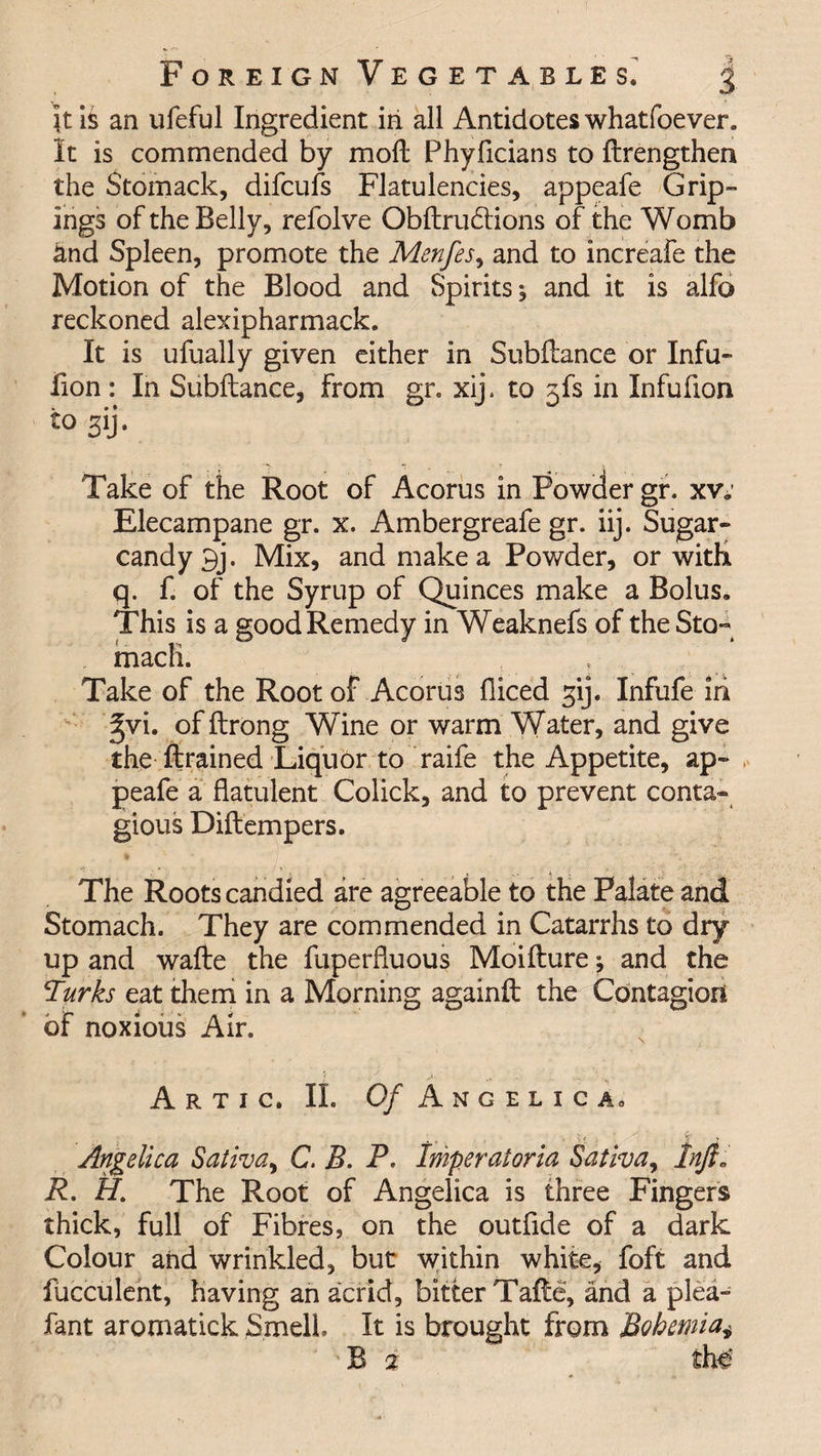 Jt is an ufeful Ingredient in all Antidotes whatfoever. It is commended by moll Phyficians to {Lengthen the Stomack, difcufs Flatulencies, appeafe Grip- ings of the Belly, refolve Obltrudtions of the Womb and Spleen, promote the Menfes, and to increafe the Motion of the Blood and Spirits, and it is alfo reckoned alexipharmack. It is ufually given either in Subflance or Infu- fion : In Subllance, from gr. xij. to 5fs in Infufion to 3ij. Take of the Root of Acorus in Powder gr. xv. Elecampane gr. x. Ambergreafe gr. iij. Sugar- candy 9j. Mix, and make a Powder, or witK q. f. of the Syrup of Quinces make a Bolus. This is a good Remedy in Weaknefs of the Sto¬ mach. Take of the Root of Acorus fliced gij. Infufe in gvi. of ftrong Wine or warm Water, and give the firained Liquor to raife the Appetite, ap¬ peafe a flatulent Colick, and to prevent conta¬ gious Diftempers. . * ... . J,. t ,, .. , ; The Roots candied are agreeable to the Palate and Stomach. They are commended in Catarrhs to dry up and wafte the fuperfluous Moifture; and the Turks eat them in a Morning againfl: the Contagion of noxious Air. A r t i c. II. Of Angelica, Angelica Sativa, C. B. P. Imperatoria Sativa, lnjt„ R. H. The Root of Angelica is three Fingers thick, full of Fibres, on the outflde of a dark Colour and wrinkled, but within white, foft and fucculent, having an acrid, bitter Tafte, and a plea- fant aromatick Smell. It is brought from Bohemia* B % the