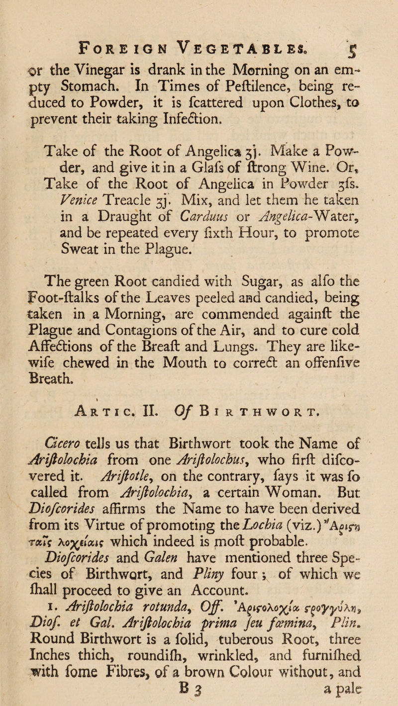 or the Vinegar is drank in the Morning on an em¬ pty Stomach. In Times of Peftilence, being re¬ duced to Powder, it is fcattered upon Clothes, to prevent their taking Infe&amp;ion. Take of the Root of Angelica 3*]. Make a Pow¬ der, and give it in a Glafs of ftrong Wine. Or, Take of the Root of Angelica in Powder gfs. Venice Treacle 5J. Mix, and let them he taken in a Draught of Car duns or Angelica AJ\[ ater, and be repeated every fixth Hour, to promote Sweat in the Plague. The green Root candied with Sugar, as alfo the Foot-ftalks of the Leaves peeled and candied, being taken in a Morning, are commended againft the Plague and Contagions of the Air, and to cure cold Affedtions of the Breaft and Lungs. They are like- wife chewed in the Mouth to correct an offenfive Breath. \ 1 A R T I c. II. Of Birthwort. Cicero tells us that Birthwort took the Name of Ariftolochia from one Ariftolochus, who firft difco- vered it. Ariftotle, on the contrary, fays it was fo called from Ariftolochia, a certain Woman. But Diofcorides affirms the Name to have been derived from its Virtue of promoting the Lochia (viz.J^A^fs ralV Xo^tloci; which indeed is molt probable. Diofcorides and Galen have mentioned three Spe¬ cies of Birthwort, and Pliny four; of which we lhall proceed to give an Account. 1. Ariftolochia rotunda, Off. *ArgoyyvAn, Diof et Gal. Ariftolochia prima Jeu fcemina, Plin. Round Birthwort is a folid, tuberous Root, three Inches thich, roundifh, wrinkled, and furniffied with fome Fibres, of a brown Colour without, and B 3 a pale
