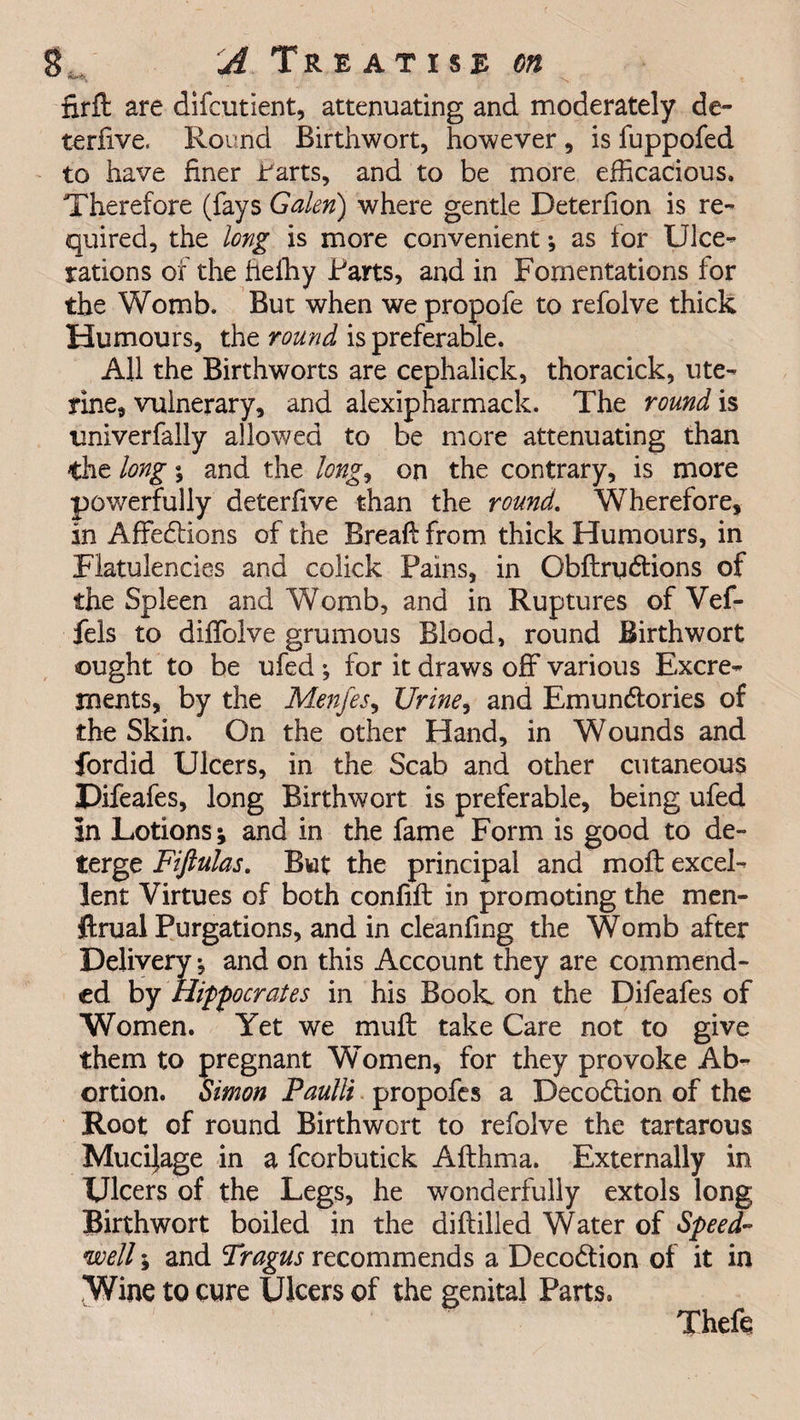 nrft are difcutient, attenuating and moderately de- terfive. Round Birthwort, however , is fuppofed to have finer i'arts, and to be more efficacious. Therefore (fays Galen) where gentle Deterfion is re¬ quired, the long is more convenient ; as for Ulce¬ rations of the hefhy Farts, and in Fomentations for the Womb. But when we propofe to refolve thick Humours, the round is preferable. All the Birthworts are cephalick, thoracick, ute¬ rine, vulnerary, and alexipharmack. The round is univerfally allowed to be more attenuating than the long; and the long, on the contrary, is more powerfully deterfive than the round. Wherefore, in Affedlions of the Breaft from thick Humours, in Flatulencies and colick Pains, in Obftrudtions of the Spleen and Womb, and in Ruptures of Vef- fels to diffolve grumous Blood, round Birthwort ought to be ufed *, for it draws off various Excre¬ ments, by the Menfes, Urine, and Emundtories of the Skin. On the other Hand, in Wounds and fordid Ulcers, in the Scab and other cutaneous Difeafes, long Birthwort is preferable, being ufed In Lotions; and in the fame Form is good to de¬ terge Fiftulas. But the principal and moil excel¬ lent Virtues of both confift in promoting the men- ftrual Purgations, and in cleanfing the Womb after Delivery and on this Account they are commend¬ ed by Hippocrates in his Book on the Difeafes of Women. Yet we muff take Care not to give them to pregnant Women, for they provoke Ab¬ ortion. Simon Paulli propofes a Decodtion of the Root of round Birthwort to refolve the tartarous Mucijage in a fcorbutick Afthma. Externally in Ulcers of the Legs, he wonderfully extols long Birthwort boiled in the diftilled Water of Speed¬ well ; and Tragus recommends a Decodtion of it in Wine to cure Ulcers of the genital Parts. Theft