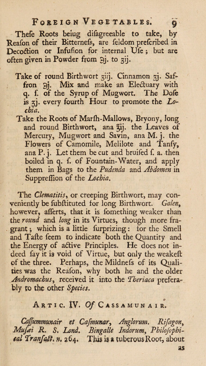 Thefe Roots beiug difagreeable to take, by Reafon of their Bitternefs, are feldom prefcribed in Deco&amp;ion or Infufion for internal tjfe ; but are often given in Powder from 9j. to spj. Take of round Birth wort giij. Cinnamon gj. Saf- fron 9j. Mix and make an Electuary with q. f. of the Syrup of Mug wort. The Dole is gj. every fourth Hour to promote the Lo¬ chia. Take the Roots of Marfh-Mallows, Bryony, long and round Birth wort, ana ^ij. the Leaves of Mercury, Mug wort and Savin, ana M. j. the Flowers of Camomile, Melilote and Tanfy, ana P. j. Let them be cut and bruifed f. a. then boiled in q. f. of Fountain-Water, and apply them in Bags to the Pudenda and Abdomen in Supprefiion of the Lochia. The Clematitisi or creeping Birthwort, may con¬ veniently be fubftituted for long Birthwort. Galen, however, afferts, that it is fomething weaker than the round and long in its Virtues, though more fra- . grant; > which is a little furprizing: for the Smell and Tafte feem to indicate both the Quantity and the Energy of adfive Principles. He does not in¬ deed fay it is void of Virtue, but only the weakeft of the three. Perhaps, the Mildnefs of its Quali¬ ties was the Reafon, why both he and the older Andromachus, received it into the Lheriaca prefera¬ bly to the other Species. * Artic. IV. Of Cassamunair, Caffummunair el Cafmunar, Anglorum. Rifagony Mufai R. S. Lend. Bingalle Indorum, Philofophi- $al Lranfqtt* n, 264. This is a tuberous Root, about
