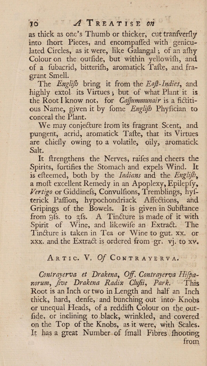 as thick as one’s Thumb or thicker, cut tranfverfly into fhort Pieces, and encompafied with genicu- lated Circles, as it were, like Galangal; of an afhy Colour on the outfide, but within yellowifh, and of a fubacrid, bitterifh, aromatick Take, and fra¬ grant Smell. The Englijh bring it from the Eajl-Indies, and highly extol its Virtues; but of what Plant it is the Root I know not, for CaJJummunair is a fictiti¬ ous Name, given it by fome Englijh Phyfician to conceal the Plant. We may conjecture from its fragrant Scent, and pungent, acrid, aromatick Tafte, that its Virtues are chiefly owing to a volatile, oily, aromatick Salt. It ftrengthens the Nerves, raifes and cheers the Spirits, fortifies the Stomach and expels Wind. It is efteemed, both by the Indians and the Englijh% a molt excellent Remedy in an Apoplexy, Epilepfy, Vertigo or Giddinefs, Convulfions, Tremblings, hyf- terick Paffion, hypochondriack AffeCtions, and Gripings of the Bowels. It is given in Subftance from 9fs. to ^fs. A TinCture is made of it with Spirit of Wine, and likewife an ExtraCl. The TinCture is taken in Tea or Wine to gut. xx. or xxx. and the ExtraCb is ordered from gr. vj. to xv. ArTIC. V. 0/ CONTRAYERVA. Contrayerva et Drakena, Off. Contrayerva Hijpa- norum, Jive Drakena Radix Clufii, Park. This Root is an Inch or two in Length and half an Inch thick, hard, denfe, and bunching out intou Knobs or unequal Heads, of a reddilh Colour on the out¬ fide, or inclining to black, wrinkled, and covered on the Top of the Knobs, as it were, with Scales. It has a great Number of fmall Fibres {hooting from
