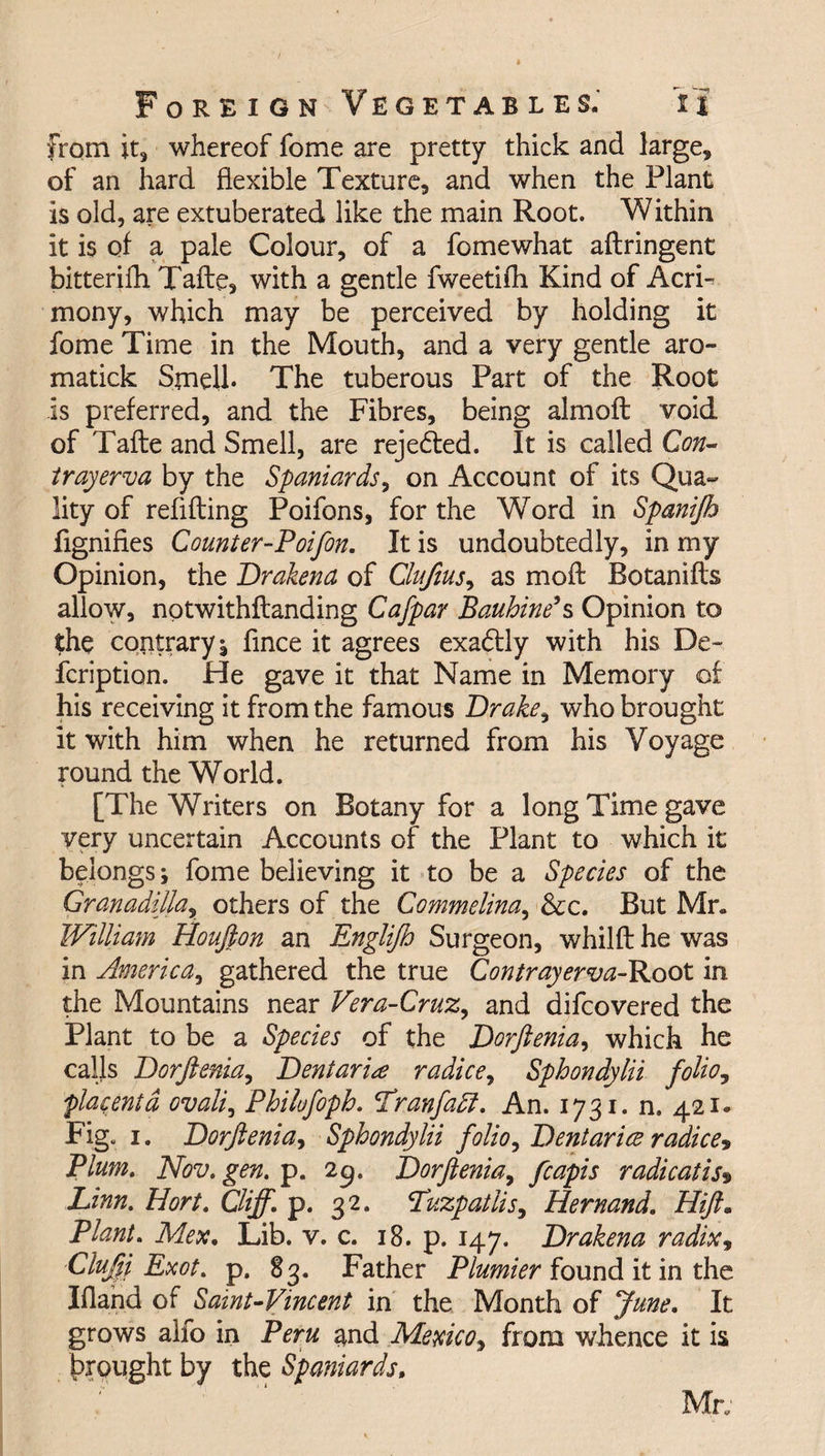 from it, whereof fome are pretty thick and large, of an hard flexible Texture, and when the Plant is old, are extuberated like the main Root. Within it is of a pale Colour, of a fomewhat aftringent bitterifh Tafte, with a gentle fweetifh Kind of AcrF mony, which may be perceived by holding it fome Time in the Mouth, and a very gentle aro- matick Smell* The tuberous Part of the Root is preferred, and the Fibres, being almoft void of Tafte and Smell, are rejedled. It is called Con- tray erva by the Spaniards, on Account of its Qua¬ lity of refilling Poifons, for the Word in Spanijh fignifies Counter-Poifon. It is undoubtedly, in my Opinion, the Drakena of Clufius, as moft Botanifts allow, notwithftanding Cafpar Baubine’s Opinion to the contrary; flnce it agrees exadlly with his De~ fcription. He gave it that Name in Memory of his receiving it from the famous Drake, who brought it with him when he returned from his Voyage round the World. [The Writers on Botany for a long Time gave very uncertain Accounts of the Plant to which it belongs; fome believing it to be a Species of the Granadilla, others of the Commelina, &c. But Mr. William Houfton an Englijh Surgeon, whilft he was in America, gathered the true Contrayerva-Root in the Mountains near Vera-Cruz, and difcovered the Plant to be a Species of the Dorftenia, which he calls Dorftenia, Deni aria r a dice, Sphondylii folio, placenta ovali, Philufopb. Lranfatt. An. 1731. n. 421. Fig. 1. Dorftenia, Sphondylii folio, Dentarice radices Plum. Nov. gen. p. 29. Dorftenia, fcapis radical is* Linn. Hort. Cliff, p. 32. Luzpatlis, Hernand. Hift. Plant. Mex, Lib. v. c. 18. p. 147. Drakena radix, Clufti Exot. p. 83. Father Plumier found it in the Ifland of Saint-Vmcent in the Month of June. It grows alfo in Peru and Mexico, from whence it is brought by the Spaniards, Mr;
