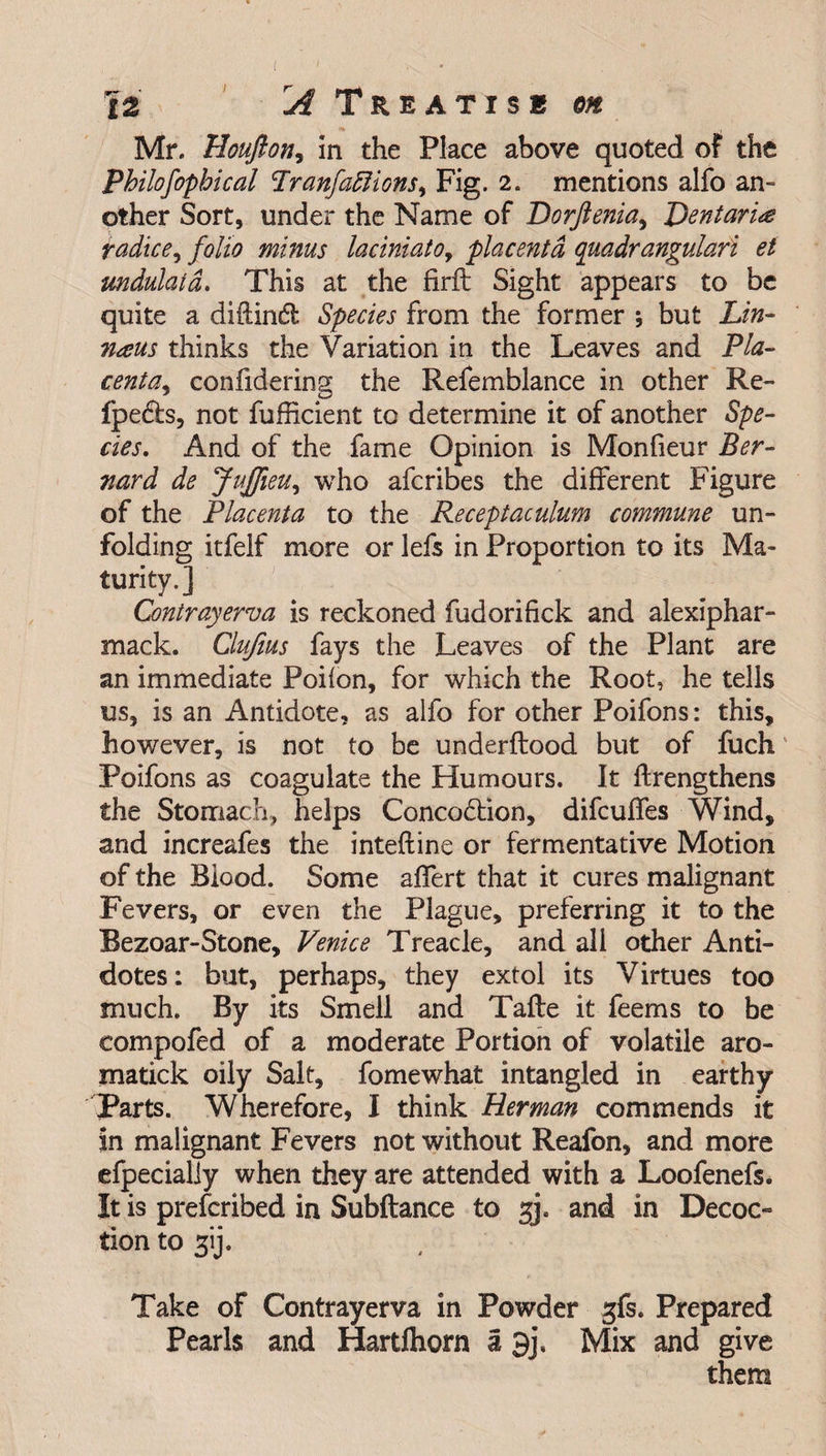 Mr. Houfton, in the Place above quoted of the Philofophical Pranfattions, Fig. 2. mentions alfo an¬ other Sort, under the Name of Dorftenia, Dent aria tadice, folio minus laciniatoy placenta quadrangulari et undulatd. This at the firft Sight appears to be quite a didindl Species from the former ; but Lin- naus thinks the Variation in the Leaves and Pla- centay confidering the Refemblance in other Re- fpedls, not fufficient to determine it of another Spe¬ cies, And of the fame Opinion is Monfieur Ber¬ nard de JuJfieuy who afcribes the different Figure of the Placenta to the Receptaculum commune un¬ folding itfelf more or lefs in Proportion to its Ma¬ turity.] Contrayerva is reckoned fudorifick and alexiphar- mack. Clufius fays the Leaves of the Plant are an immediate Poilon, for which the Root, he tells us, is an Antidote, as alfo for other Poifons: this, however, is not to be underftood but of fuch Poifons as coagulate the Humours. It {Lengthens the Stomach, helps Concodtion, difcuffes Wind, and increafes the inteftine or fermentative Motion of the Blood. Some affert that it cures malignant Fevers, or even the Plague, preferring it to the Bezoar-Stone, Venice Treacle, and all other Anti¬ dotes : but, perhaps, they extol its Virtues too much. By its Smell and Tafte it feems to be compofed of a moderate Portion of volatile aro- matick oily Salt, fomewhat intangled in earthy Parts. Wherefore, I think Herman commends it in malignant Fevers not without Reafon, and more efpecialiy when they are attended with a Loofenefs. It is prefcribed in Subftance to gj. and in Decoc¬ tion to 3ij. Take of Contrayerva in Powder gfs. Prepared Pearls and Hartfhorn a 9j\ Mix and give