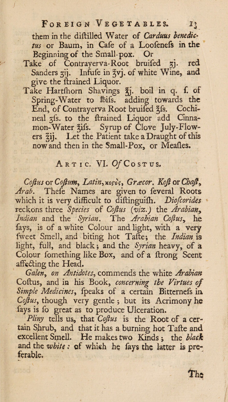 them in the diftilled Water of Carduus benedic- tus or Baum, in Cafe of a Loofenefs in the Beginning of the Small-pox. Or Take of Contrayerva-Root bruifed jj. red Sanders gij. Infufe in ^vj. of white Wine, and give the (trained Liquor. Take Hartfhorn Shavings boil in q. f. of Spring-Water to Ifeifs. adding towards the End, of Contrayerva Root bruifed ^fs. Cochi¬ neal gfs. to the (trained Liquor add Cinna¬ mon-Water ^ifs. Syrup of Clove July-Flow- ers 5ij. Let the Patient take a Draught of this now and then in the Small-Pox, or Meades. Artic, VI.O/Xostus. Coftus or Coftum, Latin, xor©?, Gr^cor. Koft or Chaft, Arab, Thefe Names are given to feveral Roots which it is very difficult to diftinguifti. Diofcorides reckons three Species of Coftus (viz.) the Arabian, Indian and the Syrian. The Arabian Coftus9 he fays, is of a white Colour and light, with a very fweet Smell, and biting hot Tafte; the Indian is light, full, and black; and the Syrian heavy, of a Colour fomething like Box, and of a (Irong Scent affedting the Head. Galen, on Antidotes, commends the white Arabian Coftus, and in his Book, concerning the Virtues of Simple Medicines, fpeaks of a certain Bitternefs ia Coftus, though very gentle ; but its Acrimony he fays is fo great as to produce Ulceration. Pliny tells us, that Coftus is the Root of a cer¬ tain Shrub, and that it has a burning hot Tafte and excellent Smell. He makes two Kinds ; the black and the white: of which he fays the latter is pre¬ ferable.