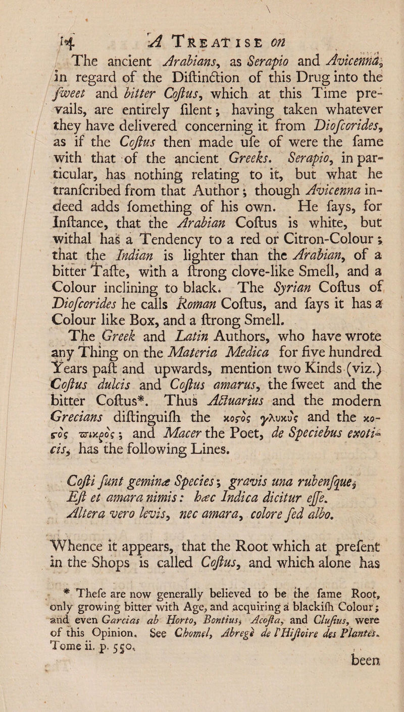 H A T r E AT I S E 00 The ancient Arabians, as Serapio and Avicenna? in regard of the Diftin£tion of this Drug into the fweet and bitter Coftus, which at this Time pre¬ vails, are entirely filent; having taken whatever they have delivered concerning it from Diofcor ides, as if the Coftus then made ufe of were the fame with that of the ancient Greeks. Serapio, in par¬ ticular, has nothing relating to it, but what he tranfcribed from that Author; though Avicenna in¬ deed adds fomething of his own. He fays, for Inftance, that the Arabian Coftus is white, but withal has a Tendency to a red or Citron-Colour; that the Indian is lighter than the Arabian, of a bitter Tafte, with a ftrong clove-like Smell, and a Colour inclining to black. The Syrian Coftus of Diofcorides he calls Roman Coftus, and fays it has a Colour like Box, and a ftrong Smell. The Greek and Latin Authors, who have wrote any Thing on the Materia Medica for five hundred If ears paft and upwards, mention two Kinds (viz.) Coftus dulcis and Coftus amarus, the fweet and the bitter Coftus*. Thus Aquarius and the modern Grecians diftinguifh the xofog yXvxvg and the xo- r0? ■mx.gog •, and Macer the Poet, de Spedebus exoti- cisi has the following Lines. CoJH funt gemin<t Species; gravis una ruben/que? Eft et amara nimis: hac Indica dicitur ejfe. Altera vero levis, nec amara, colore fed albo. Whence it appears, that the Root which at prefent in the Shops is called Coftus, and which alone has * Thefe are now generally believed to be the fame Root, only growing bitter with Age, and acquiring a blackifh Colour; and even Garcias ab Horto, Bontius, Acojia, and Clujius, were of this Opinion, See Chomel, Abrege de rUifoire des Plantes. Tome ii. p. 550* been