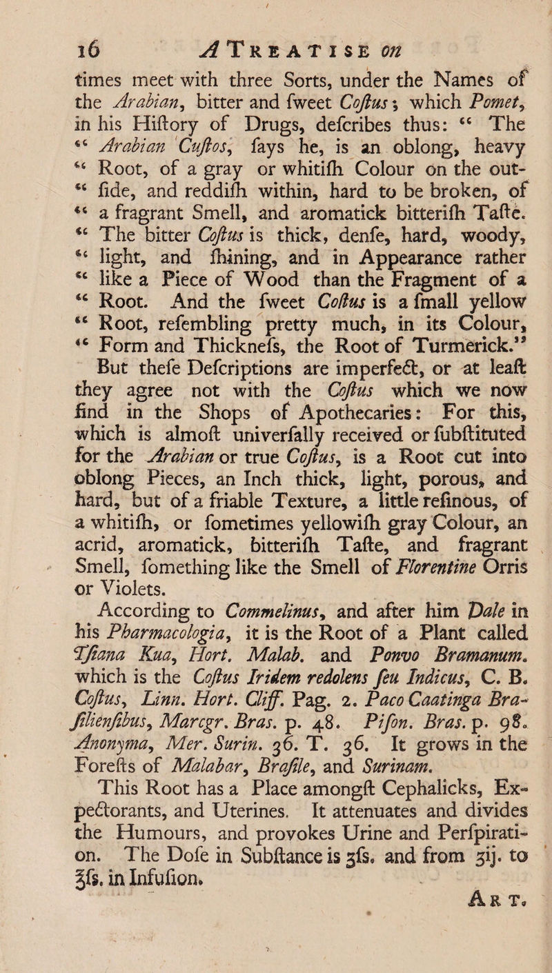 times meet with three Sorts, under the Names of the Arabian, bitter and fweet Coft us \ which Pomet, in his Hiftory of Drugs, defcribes thus: <c The 44 Arabian Cuftos, fays he, is an oblong, heavy 4 Root, of a gray or whitifh Colour on the out- *c fide, and reddifh within, hard to be broken, of 44 a fragrant Smell, and aromatick bitterifh Tafte. *c The bitter Coftus is thick, denfe, hard, woody, 44 light, and fhining, and in Appearance rather 44 like a Piece of Wood than the Fragment of a <c Root. And the fweet Coitus is a fmall yellow tc Root, refembling pretty much, in its Colour, 4C Form and Thicknefs, the Root of Turmerick.’* But thefe Defcriptions are imperfedb, or at leaft they agree not with the Coftus which we now find in the Shops of Apothecaries: For this, which is almoft univerfally received or fubftituted for the Arabian or true Coftus, is a Root cut into oblong Pieces, an Inch thick, light, porous, and hard, but of a friable Texture, a little refinous, of a whitifh, or fometimes yellowifh gray Colour, an acrid, aromatick, bitterifh Tafte, and fragrant Smell, fomething like the Smell of Florentine Orris or Violets. According to Commelinus, and after him Dale in his Pbarmacologiay it is the Root of a Plant called FJiana Kua, Hort, Malab, and Ponvo Bramanum• which is the Coftus Iridem redolens feu Indicus, C. B. Coftus, Linn. Hort. Cliff. Pag. 2. PacoCaatinga Bra- Jilienfibus, Marcgr. Bras. p. 48. Pifon. Bras. p. 980 Anonyma, Mer. Surin. 36. T. 36. It grows in the Forefts of Malabar, Brajile, and Surinam. This Root has a Place amongft Cephalicks, Ex- peftorants, and Uterines. It attenuates and divides the Humours, and provokes Urine and Perfpirati- on. The Dofe in Subftance is gfs, and from 3ij. to in Infufion. Art,
