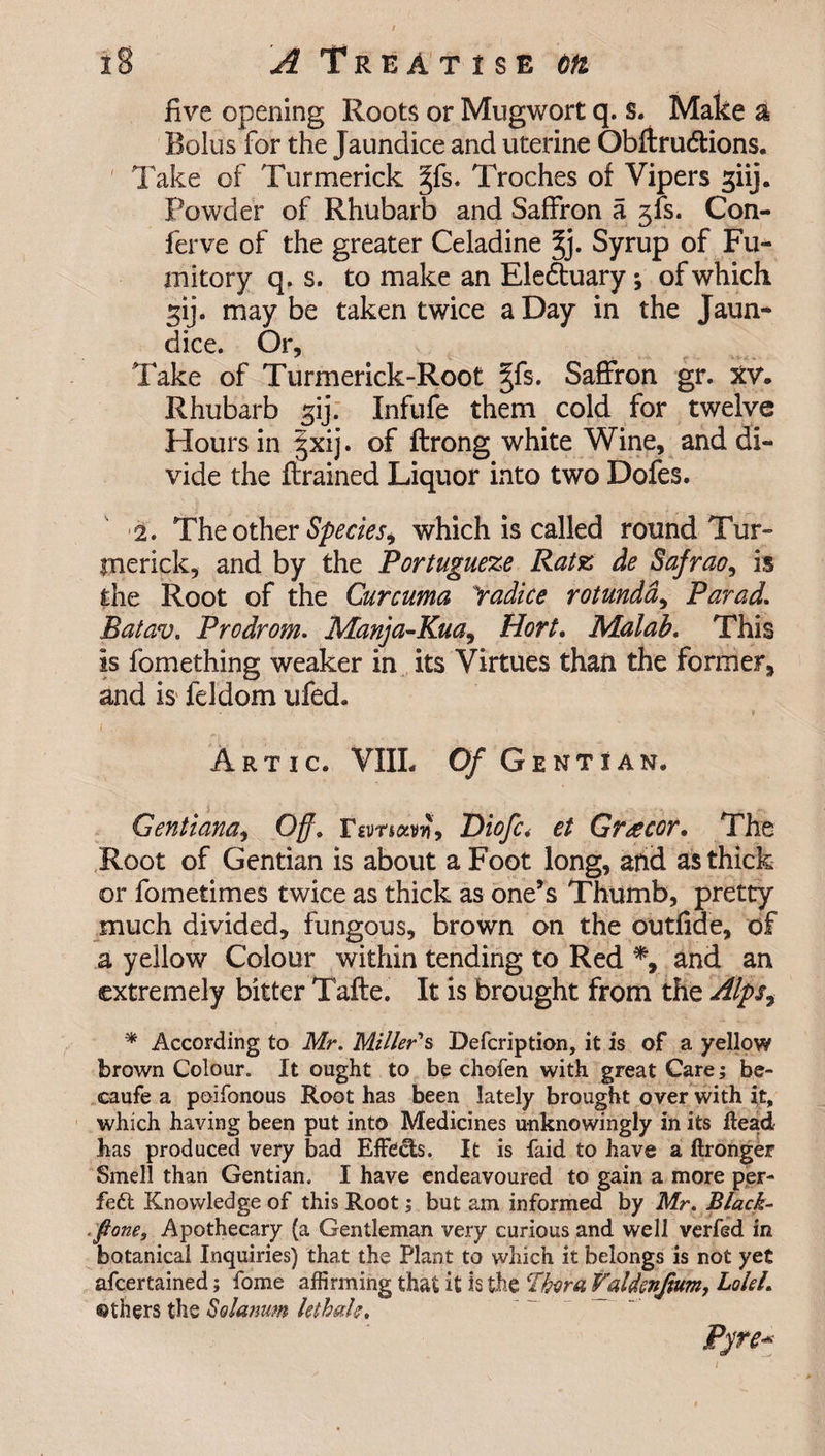 five opening Roots or Mugwort q. s. Make a Bolus for the J aundice and uterine Obftrudfions. Take of Turmerick §fs. Troches oi Vipers giij. Powder of Rhubarb and Saffron a jfs. Con- ferve of the greater Celadine %). Syrup of Fu¬ mitory q. s. to make an Ele&amp;uary ; of which gij. may be taken twice a Day in the Jaun¬ dice. Or, Take of Turmerick-Root ^fs. Saffron gr. XV. Rhubarb gij. Infufe them cold for twelve Hours in §xij. of ftrong white Wine, and di¬ vide the ftrained Liquor into two Dofes. 2. The other Species&gt; which is called round Tur- inerick, and by the Portuguese Ratz de Safrao, is the Root of the Curcuma Yadice rotunda, Par ad. Batav. Prodrom. Manja-Kua, Hort. Malab. This is fomething weaker in its Virtues than the former, and is feldom ufed. A r t i c. VIIL Of Gentian, Gent tana, Off. Diofc&lt; et Greecor. The Root of Gentian is about a Foot long, and as thick or fometimes twice as thick as one’s Thumb, pretty much divided, fungous, brown on the out fide, of a yellow Colour within tending to Red *, and an extremely bitter Tafte. It is brought from the Alpsf * According to Mr. Miller's Defcription, it is of a yellow brown Colour. It ought to be chofen with great Care; be- caufe a poifonous Root has been lately brought over with it, which having been put into Medicines unknowingly in its Head has produced very bad Effe&amp;s. It is laid to have a ftronger Smell than Gentian. I have endeavoured to gain a more per¬ fect Knowledge of this Root; but am informed by Mr. Black- .pone. Apothecary (a Gentleman very curious and well verfed in botanical Inquiries) that the Plant to which it belongs is not yet afcertained; fome affirming that it is the Ttora Valdenfium, LoleL others the Solarium lethal;. Pyre-