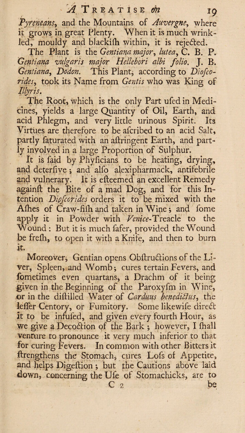 ' ^ Treatise ^ jg Pyreneans, and the Mountains of Auvergne, where it grows in great Plenty. When it is much wrink¬ led,' mouldy and blackifh within, it is reje&amp;ed. The Plant is the Gentiana major, lutea^ C. B. P. Gentiana vulgaris major Hellebori albi folio. J. B. Gentiana, Dodon. This Plants according to Diofco¬ rides, took its Name from Gentis who was King of Illyris. The Root, which is the only Part ufed in Medi¬ cines, yields a large Quantity of Oil, Earth, and acid Phlegm, and very little urinous Spirit. Its Virtues are therefore to be afcribed to an acid Salt, partly faturated with an aftringent Earth, and part¬ ly involved in a large Proportion of Sulphur. It is faid by Phyficians to be heating, drying, and deterlive ; and alfo alexipharmack, antifebrile and vulnerary. It is efteemed an excellent Remedy againft the Bite of a mad Dog, and for this In¬ tention Dipfcorides orders it to be mixed with the Afhes of Craw-fifh and taken in Wine ; and fome apply it in Powder with TmYe-Treacle to the Wound : But it is much fafer, provided the Wound be frelh, to open it with a Knife, and then to burn it. Moreover; Gentian opens Gbflru£tions of the Li¬ ver, Spleen, and Womb; cures tertainFevers, and fometimes even quartans, a Drachm of it being given in the Beginning of the Paroxyfm in Wine, or in the diftilled Water of Carduus benedidlus, the lefler Centory, or Fumitory. Some likewife dire£t it to be infufed, and given every fourth Hour, as we give a Deco&amp;ion of the Bark ; however, I fhall venaire to pronounce it very much inferior to that for curing Fevers. In common with other Bitters it ftrengthens the Stomach, cures Lofs of Appetite, and helps Digeftion ; but the Cautions above laid down, concerning the Ufe of Stomachicks, are to C 2 be ^ i