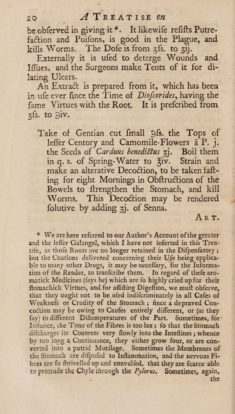 y u be obferved in giving it *. It Jikewife refills Putre¬ faction and Poifons, is good in the Plague, and kills Worms. The Dofe is from to gij. Externally it is ufed to deterge Wounds and Iffues, and the Surgeons make Tents of it for di¬ lating Ulcers. An Extradl is prepared from it, which has been in ufe ever fmce the Time of Diofcorides, having the fame Virtues with the Root. It is prefcribed from gfs. to 3iv. Take of Gentian cut fmall gfs. the Tops of leffer Centory and Camomile-Flowers a P. j. the Seeds of Carduus benediftus gj. Boil them in q. s. of Spring-Water to giv. Strain and make an alterative Deco6lion, to be taken fall¬ ing for eight Mornings in Obflrudlions of the Bowels to flrengthen the Stomach, and kill Worms. This Deco£lion may be rendered folutive by adding jj. of Senna. Art. * We are here referred to our Author’s Account of the greater and the leffer Galangal, which I have not inferred in this Trea- tife, as thofe Roots are no longer retained in the Difpenfatory; but the Cautions delivered concerning their Ufe being applica¬ ble to many other Drugs, it may be neceffary, for the Informa¬ tion of the Reader, to tranfcribe them. In regard of thefe aro- matick Medicines (fays he) which are fo highly cried up for their Romachick Virtues, and for aflifting Digefiion, we mull obferve, that they ought not to be ufed indifcriminately in all Cafes of Weaknefs or Crudity of the Stomach ; lince a depraved Con- codtion may be owing to Caufes entirely different, or (as they fay) to different Diftemperatures of the Part. Sometimes, for Inftance, the Tone of the Fibres is too lax j fo that the Stomach difcharges its Contents very flowly into the Inteftines; whence by too long a Continuance, they either grow four, or are con¬ verted into a putrid Mucilage. Sometimes the Membranes of the Stomach are difpofed to Inflammation, and the nervous Fi¬ bres are fo fhrivelled up and convulfed, that they are fcarce able to protrude the Chyle through the Pylorus, Sometimes, again.