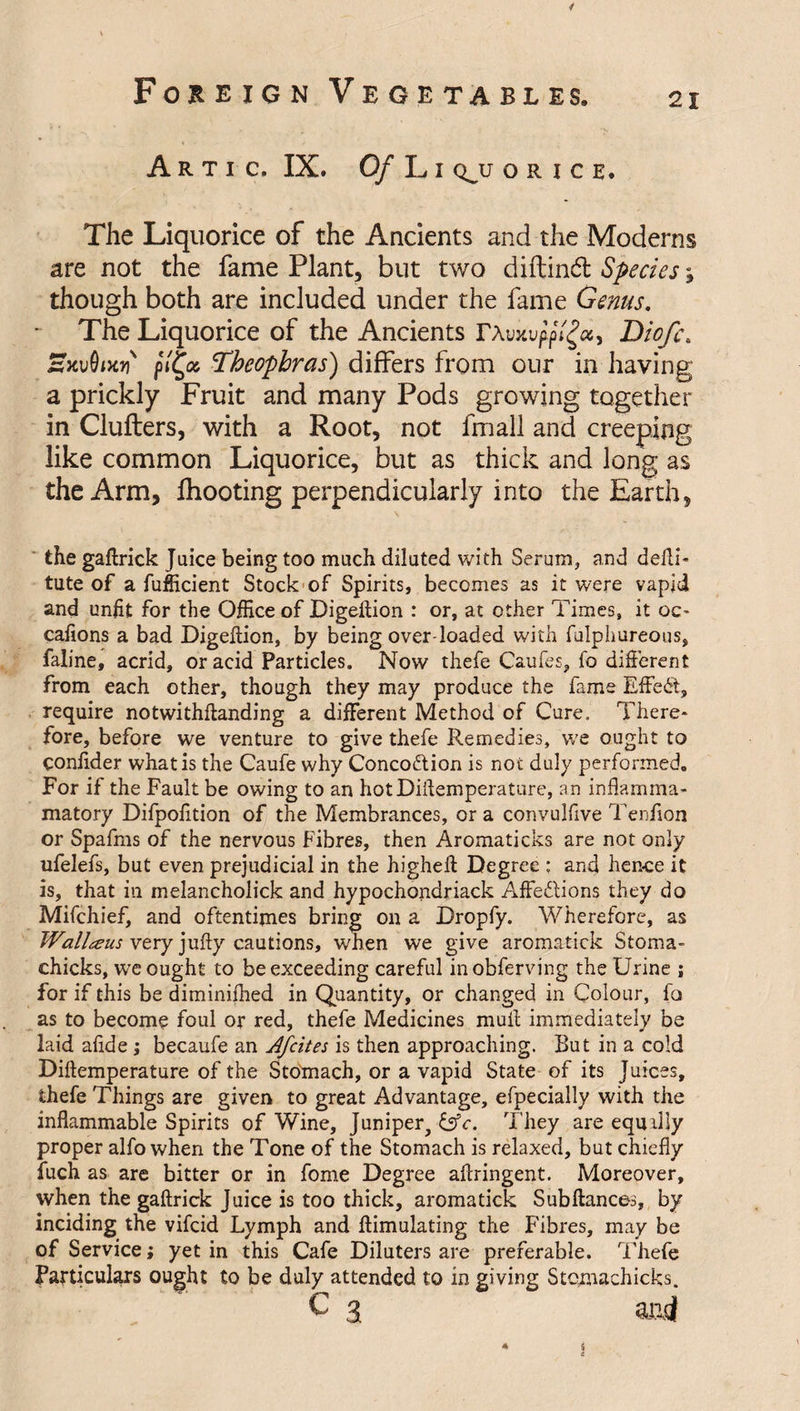 4 Foreign Vegetables. 21 A R T I C. IX. Of L I &lt;^U ORICE, The Liquorice of the Ancients and the Moderns are not the fame Plant, but two diftind Species^ though both are included under the fame Genus. The Liquorice of the Ancients F\vxvpftgcc, Diof\ HxuOW Theophras) differs from our in having a prickly Fruit and many Pods growing together in Clufters, with a Root, not fmall and creeping like common Liquorice, but as thick and long as the Arm, fhooting perpendicularly into the Earth, the gaftrick Juice being too much diluted with Serum, and defli- tute of a fufficient Stock of Spirits, becomes as it were vapid and unfit for the Office of Digeftion : or, at other Times, it oc- cafions a bad Digeflion, by being over loaded with fulphureous, faline, acrid, or acid Particles. Now thefe Caufes, fo different from each other, though they may produce the fame Effect, require notwithflanding a different Method of Cure. There¬ fore, before we venture to give thefe Remedies, we ought to conlider what is the Caufe why Conco&amp;ion is not duly performed. For if the Fault be owing to an hotDiflemperature, an inflamma- matory Difpofition of the Membrances, or a convulfive Tenlion or Spafms of the nervous Fibres, then Aromaticks are not only ufelefs, but even prejudicial in the higheft Degree : and hence it is, that in melancholick and hypochondriack Affections they do Mifchief, and oftentimes bring on a Dropfy. Wherefore, as Walleens very jufty cautions, when we give aromatick Stoma- chicks, we ought to be exceeding careful inobferving the Urine ; for if this be diminished in Quantity, or changed in Colour, fo as to become foul or red, thefe Medicines mull immediately be laid afide ; becaufe an Afcites is then approaching. But in a cold Diftemperature of the Stomach, or a vapid State of its Juices, thefe Things are given to great Advantage, efpecially with the inflammable Spirits of Wine, Juniper, &amp;c. They are equally proper alfo when the Tone of the Stomach is relaxed, but chiefly fuch as are bitter or in fome Degree aflringent. Moreover, when the gaftrick Juice is too thick, aromatick Sub fiances, by inciding the vifcid Lymph and ftimulating the Fibres, may be of Service; yet in this Cafe Diluters are preferable. Thefe Particulars ought to be duly attended to in giving Stqmachicks. C 3 acd 5