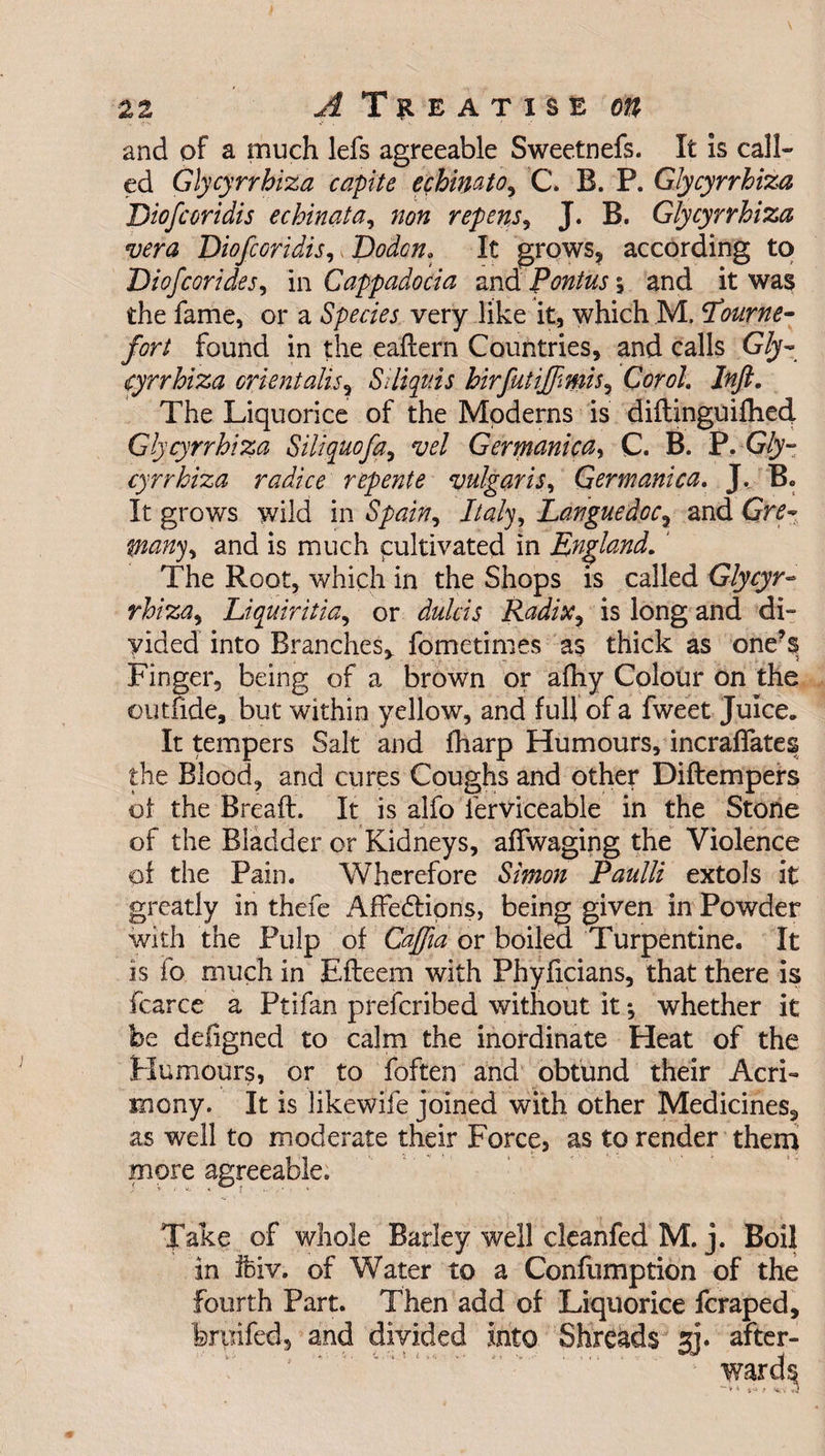and of a much lefs agreeable Sweetnefs. It is call¬ ed Glycyrrhiza capite echimto, C. B. P. Glycyrrhiza Diofcoridis echinata, non repens, J. B. Glycyrrhiza vera Diofcoridis,, Dodon. It grows, according to Diofcorides, in Cappadocia and Pontus 5 and it was the fame, or a Species very like it, which M, bourne- fort found in the eaftern Countries, and calls G/y- cyrrhiza orient alis, Siliqttis hirfutiffimis, Cor oh Jnft. The Liquorice of the Moderns is diftinguifhed Glycyrrhiza Siliquofa, vel Germanica, C. B. P. G£y- cyrrhiza radice repente vulgaris, Germanica. J, B. It grows wild in Spain, Italy, Languedoc, and Grtf- and is much cultivated in England. ' The Root, which in the Shops is called Glycyr¬ rhiza , Liquiritia, or dulcis Radix, is long and di¬ vided into Branches* fometimes as thick as one’s Finger, being of a brown or afhy Colour on the 011 mde, but within yellow, and full of a fweet Juice. It tempers Salt and fharp Humours, incraffates the Blood, and cures Coughs and other Diftempers of the Bread. It is alfo lerviceable in the Stone of the Bladder or Kidneys, affwaging the Violence of the Pain. Wherefore S/0W# Paulli extols it greatly in thefe Affe&amp;ions, being given in Powder with the Pulp of Caffia or boiled Turpentine. It is fo much in Efteem with Phyficians, that there is fcarce a Ptifan prefcribed without it *, whether it be deligned to calm the inordinate Heat of the Humours, or to foften and obtund their Acri¬ mony. It is likewife joined with other Medicines, as well to moderate their Force, as to render them more agreeable. Take of whole Barley well cleanfed M. j. Boil in ifeiv. of Water to a Confumption of the Fourth Part. Then add of Liquorice fcraped, feritifed, and divided into Shreads jj. after-