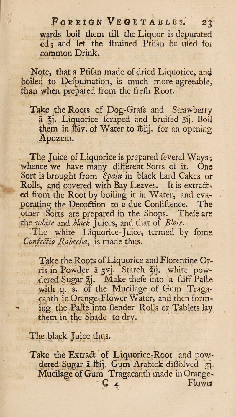 wards boil them till the Liquor is depurated ed; and let the drained Ptifan be ufed for common Drink, Note, that a Ptifan made of dried Liquorice, and boiled to Defpumation, is much more agreeable, than when prepared from the frefh Root. Take the Roots of Dog-Grafs and Strawberry a gj. Liquorice fcraped and bruifed 3\j. Boil them in fciv. of Water to ftiij. for an opening Apozem. The Juice of Liquorice is prepared feveral Ways; whence we have many different Sorts of it. One Sort is brought from Spain in black hard Cakes or Rolls, and covered with Bay Leaves. It is extract¬ ed from the Root by boiling it in Water, and eva¬ porating the Deco&amp;ion to a due Confidence. The other Sorts are prepared in the Shops. Thefe are the white and black Juices, and that of Blois. The white Liquorice-Juice, termed by fome ConfeMio Rabecha, is made thqs. Take the Roots of Liquorice and Florentine Or¬ ris in Powder a gvj. Starch gij. white pow¬ dered Sugar gj. Make thefe into a fliff Pade with q. s. of the Mucilage of Gum Traga- canth in Orange-Flower Water, and then form¬ ing the Pade into flender Rolls or Tablets lay them in the Shade to dry. The black Juice thus. Take the Extra# of Liquorice-Root and pow¬ dered Sugar a ifcij. Gum Arabick diffolved sj. Mucilage of Gum Tragacanth made in Orange- ' Q 4. Flowei
