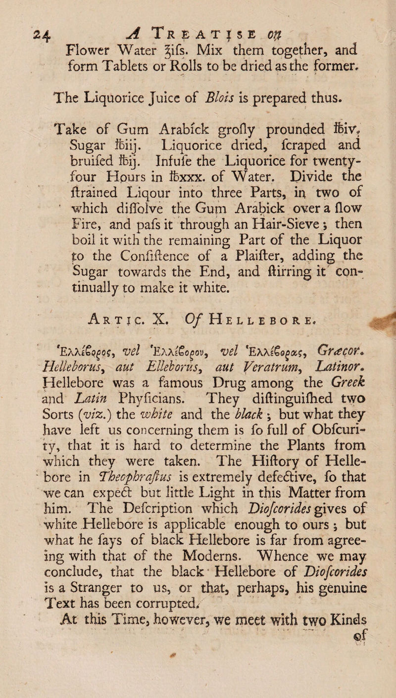 Flower Water §ifs. Mix them together, and form Tablets or Rolls to be dried as the former. The Liquorice Juice of Blois is prepared thus. Take of Gum Arabick grofly prounded fbiv* Sugar ifciij. Liquorice dried, fcraped and bruifed ifeij. Infufe the Liquorice for twenty- four Flours in ibxxx. of Water. Divide the drained Liqour into three Parts, in two of ' which diffolve the Gum Arabick over a flow / i , Fire, and pafs it through an Hair-Sieve * then boil it with the remaining Part of the Liquor to the Confidence of a Plaifter, adding the Sugar towards the End, and ftirring it com tinually to make it white. Artic. X. Of Hellebore. *EaXiSo/jOS) vel vel Gy<£C0V* Helleborus, aut Elleborus, aut Veratrum, Latinor. Hellebore was a famous Drug among the Greek and Latin Phyficians. They diftinguifhed two Sorts (viz.) the white and the black ; but what they have left us concerning them is fo full of Obfcuri- ty, that it is hard to determine the Plants from which they were taken. The Hiftory of Helle- : bore in Thecphraftus is extremely defedive, fo that we can exped but little Light in this Matter from him. The Defcription which Diojcorides gives of white Hellebore is applicable enough to ours ^ but what he fays of black Hellebore is far from agree¬ ing with that of the Moderns. Whence we may conclude, that the black* Hellebore of Diofcorides is a Stranger to us, or that, perhaps, his genuine Text has been corrupted/ At this Time, however, we meet with two Kinds