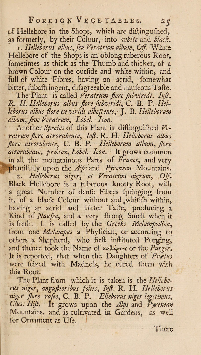of Hellebore in the Shops, which are diftingufhed, as formerly, by their Colour, into white and black. 1. Helleborus albus, feu Veratrum album, Off. White Hellebore of the Shops is an oblong tuberous Root, fometimes as thick as the Thumb and thicker, of a brown Colour on the outfide and white within, and full of white Fibres, having an acrid, fomewhat bitter, fubaftringent, difagreeable and naufeous Tafte. The Plant is called Veratrum flore fubviridi. Irfl. R. H, Helleborus albus flore fubviridi, C. R. P. Hel¬ leborus albus flore ex viridi albefcente, J. R. Helleborum album, five Veratrum, Lobel. Icon. Another Species of this Plant is diftinguifhed Ve¬ ratrum flore atrorubente, Inft. R. H. Helleborus albus flore atrorubente, C. R. P. Helleborum album, flore atrorubente, prcecox,LobeL Icon. It grows common in all the mountainous Parts of France, and very plentifully upon the Alps and Pyrenean Mountains. 2. Helleborus niger, et Veratrum nigrum, Off Black Hellebore is a tuberous knotty Root, with a great Number of denfe Fibres fpringing from it, of a black Colour without and ^whitifti within, having an acrid and bitter Tafte, producing a Kind of Naufea, and a very ftrong Smell when it is frefh. It is called by the Greeks Melampodion, from one Melampus a Phyfician, or according to others a Shepherd, who firft inftituted Purging, and thence took the Name of or the Purger. It is reported, that when the Daughters of Pr*eias were feized with Madnefs, he cured them with this Root. The Plant from which it is taken is the Hellebo¬ rus niger, anguftioribus foliis, Inft. R. H. Helleborus niger flore rofeo, C. B. P. Elleborus niger legit mu 5, Clus. Hift. It grows upon the Alps and Pyrenean Mountains, and is cultivated in Gardens, as well for Ornament as life. There