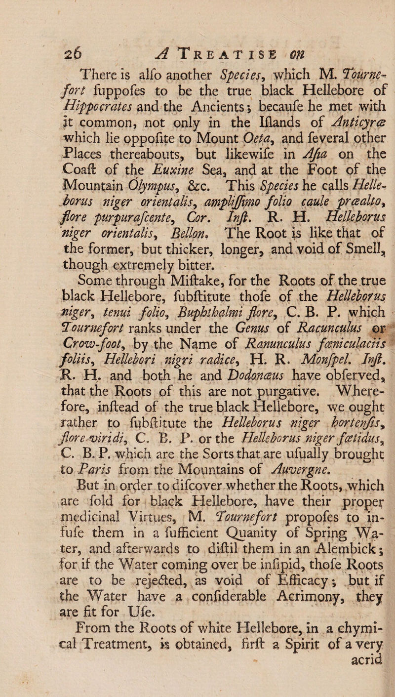 There Is alio another Species, which M. Tourne- fort fuppofes to be the true black Hellebore of Hippocrates and the Ancients *, becaufe he met with it common, not only in the Hands of Anticyres which lie oppofite to Mount Oeta, and feveral other Places thereabouts, but likewife in AJia on the Coaft of the Euxine Sea, and at the Foot of the Mountain Olympus, &c. This Species he calls Helle- torus niger orient alls, ampliffimo folio caule preealto, fore purpurafeente, Cor. Inft. R. H. lielletorus niger orientalis, Bello,n, The Root is like that of the former, but thicker, longer, and void of Smell, though extremely bitter. Some through Miftake, for the Roots of the true black Hellebore, fubftitute thofe of the Helleborus, niger, tenui folio, Buphthalmi fore, C. B. P. which bourne fort ranks under the Genus of Racunculus or Crow-foot, by the Name of Ranunculus fceniculaciis foliis, Hellebori nigri radice, H. R. Monfpel. Inft. R. H. and both he and JDodonceus have obferved, that the Roots of this are not purgative. Where¬ fore, inftead of the true black Hellebore, we ought rather to fubftitute the Helleborus niger hortenfis* jlore viridi, C. B. P. or the Helleborus niger feetidus, C. B. P. which are the Sorts that are ufually brought to Paris from the Mountains of Auvergne. But in order to difeover whether the Roots, which are fold for black Hellebore, have their proper medicinal Virtues, M. Pournefort propofes to in- fiife them in a fufficient Quanity of Spring Wa¬ ter, and afterwards to diftil them in an Alembick; for if the Water coming over be inlipid, thofe Roots are to be reje&ed, as void of Efficacy *, but if the Water have a confiderable Acrimony, they are fit for Ufe. From the Roots of white Hellebore, in a chymi- cal Treatment, is obtained, firft a Spirit of a very acrid