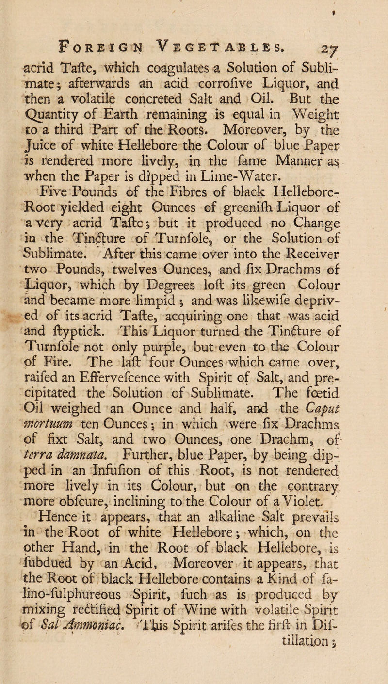 acrid Tafte, which coagulates a Solution of Subli¬ mate; afterwards an acid corrofive Liquor, and then a volatile concreted Salt and Oil. But the Quantity of Earth remaining is equal in Weight to a third Part of the Roots. Moreover, by the Juice of white Hellebore the Colour of blue Paper is rendered more lively, in the fame Manner as when the Paper is dipped in Lime-Water. Five Pounds of the Fibres of black Hellebore- Root yielded eight Ounces of greenifh Liquor of a very acrid Tafte; but it produced no Change in the Tincture of Turnfole, or the Solution of Sublimate. After this came over into the Receiver two Pounds, twelves Ounces, and fix Drachms of Liquor, which by Degrees loft its green Colour and became more limpid ; and was likewife depriv¬ ed of its acrid Tafte, acquiring one that was acid and ftyptick. This Liquor turned the Tinfture of Turnfole not only purple, but even to the Colour of Fire. The laft four Ounces which came over, raifed an Effervefcence with Spirit of Salt, and pre¬ cipitated the Solution of Sublimate. The foetid Oil weighed an Ounce and half, and the Caput mortuum ten Ounces; in which were fix Drachms of fixt Salt, and two Ounces, one Drachm, of terra damnata. Further, blue Paper, by being dip¬ ped in an Infufion of this Root, is not rendered more lively in its Colour, but on the contrary more obfcure, inclining to the Colour of a Violet Hence it appears, that an alkaline Salt prevails in the Root of white Hellebore; which, on the other Hand, in the Root of black Hellebore, is fubdued by an Acid, Moreover it appears, that the Root of black Hellebore contains a Kind of fa- lino-fulphureous Spirit, fuch. as is produced by mixing rectified Spirit of Wine with volatile Spirit of Sal Ammoniac. This Spirit arifes thehrft in Dis¬ tillation ;