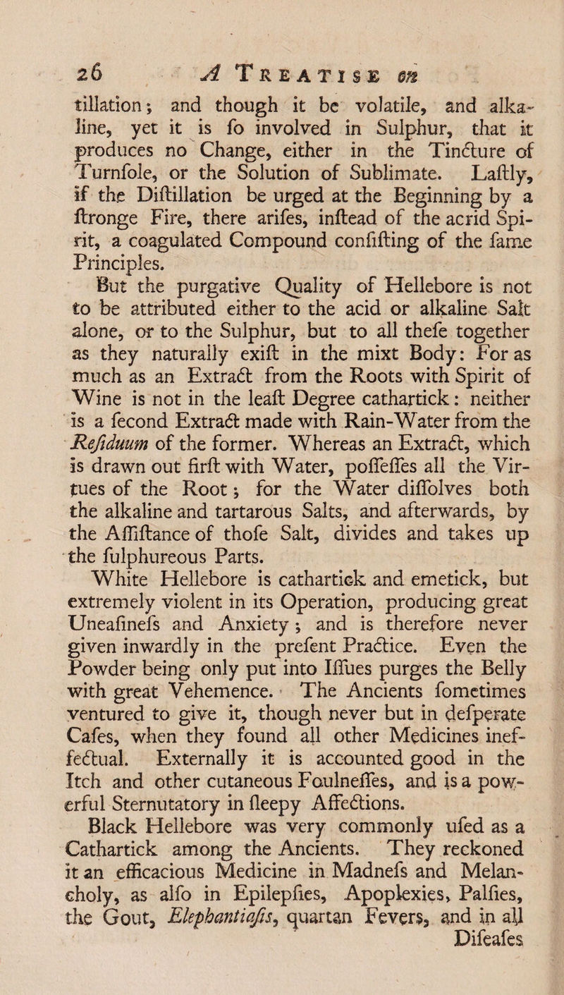 dilation; and though it be volatile, and alka¬ line, yet it is fo involved in Sulphur, that it produces no Change, either in the Tindture of Turnfole, or the Solution of Sublimate. Laftly, if the Diftillation be urged at the Beginning by a flronge Fire, there arifes, inftead of the acrid Spi¬ rit, a coagulated Compound confifting of the fame Principles. But the purgative Quality of Hellebore is not to be attributed either to the acid or alkaline Salt alone, or to the Sulphur, but to all thefe together as they naturally exiil in the mixt Body: For as much as an Extract from the Roots with Spirit of Wine is not in the lead: Degree cathartick: neither is a fecond Extradl made with Rain-Water from the Refiduum of the former. Whereas an Extraft, which is drawn out firft with Water, polfelfes all the Vir¬ tues of the Root; for the Water dilfolves both the alkaline and tartarous Salts, and afterwards, by the Affiftance of thofe Salt, divides and takes up the fulphureous Parts. White Hellebore is cathartick and emetick, but extremely violent in its Operation, producing great Unealinefs and Anxiety; and is therefore never given inwardly in the prefent Practice. Even the Powder being only put into Iifues purges the Belly with great Vehemence. The Ancients fometimes ventured to give it, though never but in defperate Cafes, when they found all other Medicines inef¬ fectual. Externally it is accounted good in the Itch and other cutaneous Faulneffes, and is a pow¬ erful Sternutatory in fleepy Affedtions. Black Hellebore was very commonly ufed as a Cathartick among the Ancients. They reckoned it an efficacious Medicine in Madnefs and Melan¬ choly, as alfo in Epilepfies, Apoplexies, Pallies, the Gout, ElephantiafiS) quartan Fevers, and in all Difeafes
