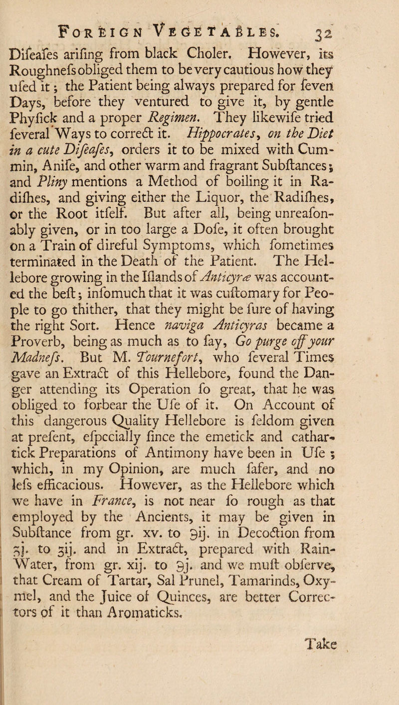 Difeafes arifmg from black Choler. However, its Roughnefs obliged them to be very cautious how they ufed it; the Patient being always prepared for feveil Days, before they ventured to give it, by gentle Phyfick and a proper Regimen. They likewife tried feveral Ways to correct it. Hippocrates, on the Diet in a cute Difeafes, orders it to be mixed with Cum¬ min, Anife, and other warm and fragrant Subftances; and Pliny mentions a Method of boiling it in Ra- difhes, and giving either the Liquor, the Radiffies, or the Root itfelf. But after all, being unreafon- ably given, or in too large a Dofe, it often brought on a Train of direful Symptoms, which fometimes terminated in the Death of the Patient. The Hel¬ lebore growing in the Hands of Anticyra was account¬ ed the belt; inlbmuch that it was cuftomary for Peo¬ ple to go thither, that they might be fure of having the right Sort. Hence naviga Anticyras became a Proverb, being as much as to fay, Go purge off your Madnefs. But M. Fournefort, who feveral Times gave an Extrad of this Hellebore, found the Dan¬ ger attending its Operation fo great, that he was obliged to forbear the Ufe of it. On Account of this dangerous Quality Hellebore is feldom given at prefent, efpccially fince the emetick and cathar- tick Preparations of Antimony have been in Ufe ; which, in my Opinion, are much fafer, and no lefs efficacious. However, as the Plellebore which we have in France, is not near fo rough as that employed by the Ancients, it may be given in Subftance from gr. xv. to 9ij. in Decodion from nj* t0 3b• and ^ Extrad, prepared with Rain- Water, from gr. xij. to 9j\ and we muft obferve, that Cream of Tartar, Sal Prunel, Tamarinds, Oxy- mel, and the Juice of Quinces, are better Correc¬ tors of it than Aromaticks, Take