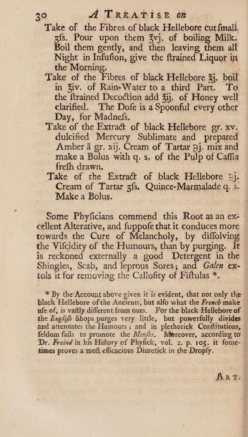 Take of the Fibres of black Hellebore cut final! ^fs. Pour upon them ^vj. of boiling Milk. Boil them gently, and then leaving them all Night in Infufion, give the ftrained Liquor in the Morning. Take of the Fibres of black Hellebore |j. boil in ^iv. of Rain-Water to a third Part. To the ftrained Decodion add ^ij. of Honey well clarified. The Dofe is a Spoonful every other Day, for Madnefs. Take of the Extrad of black Hellebore gt\ xv. dulcified Mercury Sublimate and prepared Amber a gr. xij. Cream of Tartar 9j. mix and make a Bolus with q, s, of the Pulp of Caflia frefti drawn. Take of the Extrad of black Hellebore pj. Cream of Tartar 3fs. Quince-Marmalade q. s. Make a Bolus. Some Phyficians commend this Root as an ex¬ cellent Alterative, and fuppofe that it conduces more towards the Cure of Melancholy, by difTolving the Vifcidity of the Humours, than by purging. It is reckoned externally a good Detergent in the Shingles, Scab, and leprous Sores; and Galen ex¬ tols it for removing the Callofity of Fiftulas *. i . * v • By the Account above given it is evident, that not only the black Hellebore of the Ancients, but alfo what the French make ufe of, is vaftly different from ours. For the black Hellebore of the Englijh Shops purges very little, but powerfully divides and attenuates the Humours; and in plethorick Conftitutions, feldom fails to promote the Menfes. Moreover, according to1 Dr. Freind in his Hiftory of Phyfick, vol. z. p. 105. it fome- times proves a molt efficacious Diuretick in the Dropfy. A R T*