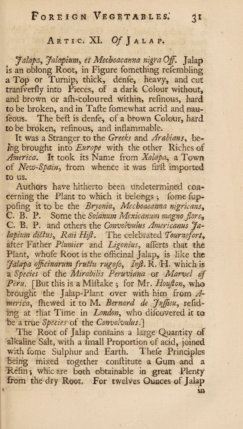 Arti c, XI. Of Jalap. Jalaps Jalapium, et Mechoacanna nigra Off. Jalap is an oblong Root, in Figure fomething refembling a Top or Turnips thick, denfe, heavy, and cut tranfverfly into Pieces, of a dark Colour without, and brown or afh-coloured within, refmous, hard to be broken, and in Tafte fomewhat acrid and nau~ feou'S. The bell is denfe, of a brown Colour, hard to be broken, refmous, and inflammable. It was a Stranger to the Greeks and Arabians, be¬ ing brought into Europe with the other Riches of America. It took its Name from Xalapa, a Town of New-Spain, from whence it was fir ft imported to us. Authors have hitherto been undetermined con¬ cerning the Plant to which it belongs ^ fome fup- pofing it to be the Bryonia, Mechoacanna nigricans, C. B. P. Some the Solatium Mexicanum magno fore, C. B. P. and others the Convolvulus Americanus Ja¬ lapium diSlus, Rail Hift. The celebrated Tmrnefort, after Father Plumier and Ligonius, affects that the Plant, whole Root is the officinal Jalap, is like the Jdapa officinarum fruffu rugofo, In ft. R. H. which is a Species of the Mirabilis Peruviana or Marvel of Peru. [But this is a Miftake ; for Mr. Houfton, who brought the Jalap-Plant over with him from A- merica, fhewed it to M. Bernard de Juffieu, redd¬ ing at that Time in London, who difcovered it to be a true Species of the Convolvulus.] The Root of Jalap contains a large Quantity of alkaline Salt, with a fmall Proportion of acid, joined with fome Sulphur and Earth. Tliefe Principles Being mixed together conftitute a Gum and a Refin *, whic are both obtainable in great Plenty from the dry Root, For twelves Ounces of Jalap in