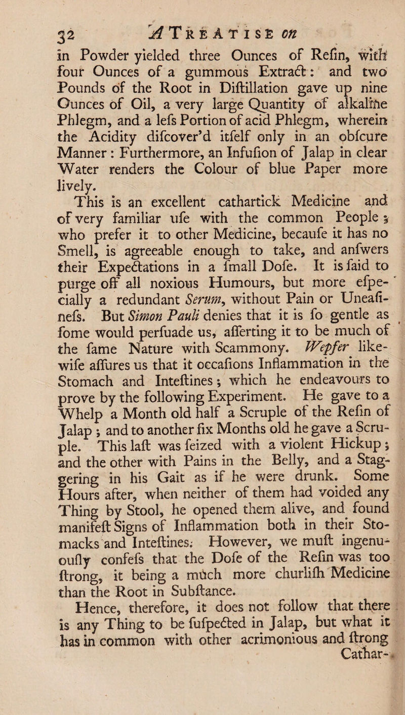 in Powder yielded three Ounces of Refin, with four Ounces of a gummous Extracft: and two Pounds of the Root in Diftillation gave up nine Ounces of Oil, a very large Quantity of alkaline Phlegm, and a lefs Portion of acid Phlegm, wherein the Acidity difcover’d itfelf only in an obfcure Manner : Furthermore, an Infufion of Jalap in clear Water renders the Colour of blue Paper more lively. This is an excellent cathartick Medicine and of very familiar life with the common People y who prefer it to other Medicine, becaufe it has no Smell, is agreeable enough to take, and anfwers their Expectations in a fmall Dofe. It is faid to purge off all noxious Humours, but more efpe- cially a redundant Serum, without Pain or Uneafi- nefs. But Simon Pauli denies that it is fo gentle as fome would perfuade us, aflerting it to be much of the fame Nature with Scammony. JVepfer like- wife allures us that it occafions Inflammation in the Stomach and Inteftines; which he endeavours to prove by the following Experiment. He gave to a Whelp a Month old half a Scruple of the Refin of Jalap *, and to another fix Months old he gave a Scru¬ ple. This laft was feized with a violent Hickup j and the other with Pains in the Belly, and a Stag¬ gering in his Gait as if he were drunk. Some Hours after, when neither of them had voided any Thing by Stool, he opened them alive, and found manifeft Signs of Inflammation both in their Sto- macks and Inteftines.- However, we muft ingenu- oufly confefs that the Dofe of the Refin was too ftrong, it being a mdch more churlifti Medicine than the Root in Subftance. Hence, therefore, it does not follow that there is any Thing to be fufpe&amp;ed in Jalap, but what it has in common with other acrimonious and ftrong Cathar-