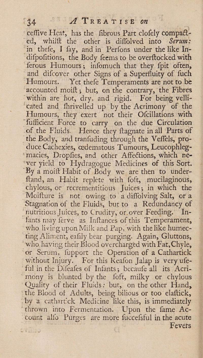 cefiive Heat, has the fibrous Part clofely compar¬ ed, whiift the other is difiblved into Serum: in thefe, I lay, and in Perfons under the like In- difpofitions, the Body feems to be overftocked with ferous Humours; infomuch that they fpit often* and difcover other Signs of a Superfluity of fuch Humours. Yet thefe Temperaments are not to be accounted moifl; but, on the contrary, the Fibres within are hot, dry, and rigid. For being velli- cated and fhrivelled up by the Acrimony of the Humours, they exert not their Ofcillations with fufficient Force to carry on the due Circulation of the Fluids. Hence they ftagnate in all Parts of the Body, and tranfuding through the Vefiels, pro¬ duce Cachexies, cedematous Tumours, Leucophleg- macies, Dropfies, and other Affedtions, which ne¬ ver yield to Hydragogue Medicines of this Sort. By a moift Habit of Body we are then to under- Hand, an Habit replete with foft, mucilaginous, chylous, or recrementitious Juices; in which the Moifture is not owing to a diffolving Salt, or a Stagnation of the Fluids, but to a Redundancy of nutritious juices, to Crudity, or over Feeding. In¬ fants may ferve as Infiances of this Temperament, who living upon Milk and Pap, with the like humec¬ ting Aliment, eafily bear purging. Again, Gluttons, who having their Blood overcharged with Fat, Chyle, or Serum, fupport the Operation of a Cathartick without Injury. For this Reafon jalap is very ufe- ful in the Difeafes of Infants; becaufe all its Acri¬ mony is blunted by the foft, milky or chylous Quality of their Fluids; but, on the other Hand, the Blood of Adults, being bilious or too elaftick, by a cathartick Medicine like this, is immediately thrown into Fermentation. Upon the fame Ac¬ count alfo Purges are more fuccefsful in the acute 'W Fevers