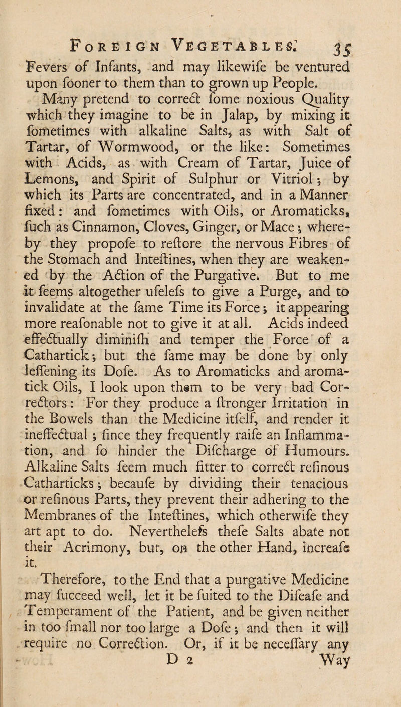Fevers of Infants, and may likewife be ventured upon fooner to them than to grown up People. Many pretend to corredt fome noxious Quality which they imagine to be in Jalap, by mixing it fometimes with alkaline Salts, as with Salt of Tartar, of Wormwood, or the like: Sometimes with Acids, as with Cream of Tartar, Juice of Lemons, and Spirit of Sulphur or Vitriol *, by which its Parts are concentrated, and in a Manner fixed: and fometimes with Oils, or Aromaticks, fuch as Cinnamon, Cloves, Ginger, or Mace», where¬ by they propofe to reftore the nervous Fibres of the Stomach and Inteftines, when they are weaken¬ ed by the Adtion of the Purgative. But to me it feems altogether ufelefs to give a Purge, and to invalidate at the fame Time its Force; it appearing more reafonable not to give it at all. Acids indeed effedtually diminifh and temper the Force of a Cathartick; but the fame may be done by only leffening its Dofe. As to Aromaticks and aroma- tick Oils, I look upon th®m to be very bad Cor- redtors: For they produce a ftronger Irritation in the Bowels than the Medicine itfelf, and render it ineffectual ; fince they frequently raife an Inflamma¬ tion, and fo hinder the Difcharge of Humours. Alkaline Salts feem much fitter to corredt refinous Catharticks; becaufe by dividing their tenacious or refinous Parts, they prevent their adhering to the Membranes of the Inteftines, which otherwife they art apt to do. Neverthelefs thefe Salts abate not their Acrimony, but, on the other Hand, increafs it. Therefore, to the End that a purgative Medicine may fucceed well, let it be fuited to the Difeafe and Temperament of the Patient, and be given neither in too fmall nor too large a Dofe ; and then it will require no Corredtion. Or, if it be neceflary any D 2 Way