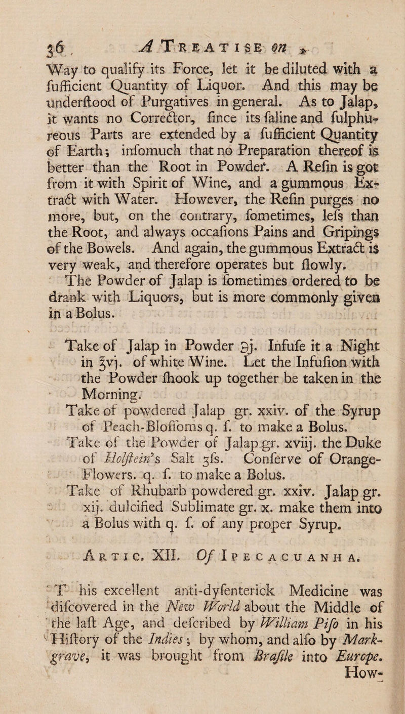 Way to qualify its Force, let it be diluted with a fuflicient Quantity of Liquor. And this may be underftood of Purgatives in general. As to Jalap, it wants no Corrector, fince its faline and fulphu- reous Parts are extended by a fufficient Quantity of Earth*, infomuch that no Preparation thereof is better than the Root in PowdeT. A Refin is got from it with Spirit of Wine, and a gummous Ex¬ tract with Water. However, the Refin purges no more, but, on the contrary, fometimes, lefs than the Root, and always occafions Pains and Gripings of the Bowels. And again, the gummous Extract is very weak, and therefore operates but flowly. The Powder of Jalap is fometimes ordered to be drank with Liquors, but is more commonly given in a Bolus. Take of Jalap in Powder 9j. Infufe it a Night in jvj. of white Wine. Let the Infulion with the Powder Ihook up together be taken in the Morning. Take of powdered Jalap gr. xxiv. of the Syrup of Peach-Bloffoms q. f. to make a Bolus. Take of the Powder of Jalap gr. xviij. the Duke of Mclfteitfs Salt 5fs. Conferve of Orange- Flowers. q. f. to make a Bolus. Take of Rhubarb powdered gr. xxiv. Jalap gr. xij. dulcified Sublimate gr. x. make them into a Bolus with q. f. of any proper Syrup. Artic, XIL Of Ipecacuanha. T his excellent anti-dyfenterick Medicine was difcovered in the Nezv World about the Middle of the laft Age, and defcribed by William Pifo in his ; Hiftory of the Indies ; by whom, and alfo by Mark- grave, it was brought from Brafik into Europe. How-