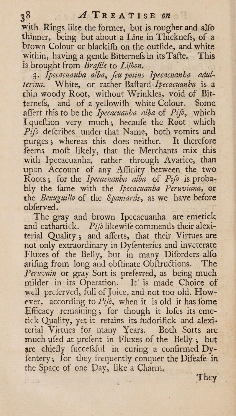 with Rings like the former, but is rougher and alfo thinner, being but about a Line in Thicknefs, of a brown Colour or blackifh on the outfide, and white within, having a gentle Bitternefs in its Tafte. This is brought from Brafile to Lifbon. 3. Ipecacuanha alba, feu polius Ipecacuanha adul- terina. White, or rather Baftard-Ipecacuanha is a thin woody Root, without Wrinkles, void of Bit¬ ternefs, and of a yellowiffi white Colour. Some aflfert this to be the Ipecacuanha alba of Pifo, which I queftion very much; becaufe the Root which Pifo defcribes under that Name, both vomits and purges •, whereas this does neither. It therefore Jeems moft likely, that the Merchants mix this with Ipecacuanha, rather through Avarice, than upon Account of any Affinity between the two Roots *, for the Ipecacuanha alba of Pifo is proba¬ bly the fame with the Ipecacuanha Peruviana, or the Bexuguillo of the Spaniards, as we have before obferved. The gray and brown Ipecacuanha are emetick and cathartick. Pifo likewife commends their alexi- terial Quality ; and aflerts, that their Virtues are not only extraordinary in Dyfenteries and inveterate Fluxes of the Belly, but in many Diforders alfo arifing from long and obftinate Obftrudlions. The Peruvain or gray Sort is preferred, as being much milder in its Operation. It is made Choice of well preferved, full of Juice, and not too old. How¬ ever, according to Pifo, when it is old it has fome Efficacy remaining j for though it lofes its eme¬ tick Quality, yet it retains its fudorifick and alexi- terial Virtues for many Years. Both Sorts are much ufed at prefent in Fluxes of the Belly ; but are chiefly fuccefsful in curing a confirmed Dy- fentery, for they frequently conquer the Difeafe in the Space of one Day, like a Charm,