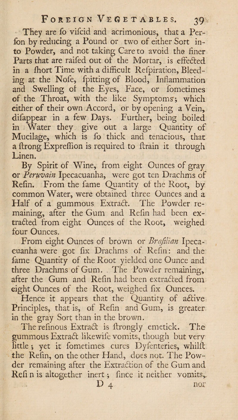 They are fo vifcid and acrimonious, that a Per- fcn by reducing a Found or two of either Sort in¬ to Powder, and not taking Care to avoid the finer Parts that are raifed out of the Mortar, is effected in a fhort Time with a difficult Refpiration, Bleed¬ ing at the Nofe, fpitting of Blood, Inflammation and Swelling of the Eyes, Face, or fometimes of the Throat, with the like Symptoms ; which either of their own Accord, or by opening a Vein, difappear in a few Days. Further, being boiled in Water they give out a large Quantity of Mucilage, which is fo thick and tenacious, that a ftrong Expreffion is required to drain it through Linen. By Spirit of Wine, from eight Ounces of gray or Peruvain Ipecacuanha, were got ten Drachms of Refin. From the fame Quantity of the Root, by common Water, were obtained three Ounces and a Half of a gummous Extradl. The Powder re¬ maining, after the Gum and Refin had been ex- tradled from eight Ounces of the Root, weighed four Ounces. From eight Ounces of brown or Brafilian Ipeca¬ cuanha were got fix Drachms of Refin: and the fame Quantity of the Root yielded one Ounce and three Drachms of Gum. The Powder remaining, after the Gum and Refin had been extracted from eight Ounces of the Root, weighed fix Ounces. Hence it appears that the Quantity of adtive Principles, that is, of Refin and Gum, is greater in the gray Sort than in the brown. The refinous Extradl is ftrongly emetick. The gummous Extradl likewife vomits, though but very little ; yet it fometimes cures Dyfenteries, whilft the Refin, on the other Hand, does not. The Pow¬ der remaining after the Extraction of the Gum and Refi n is altogether inert; fince it neither vomits*. D 4 nor