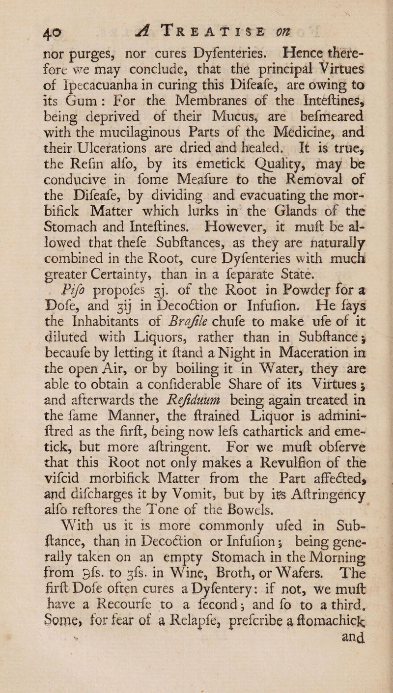 nor purges, nor cures Dyfenteries. Hence there¬ fore we may conclude, that the principal Virtues of ipecacuanha in curing this Difeafe, are owing to its Gum : For the Membranes of the Inteftines, being deprived of their Mucus, are befmeared with the mucilaginous Parts of the Medicine, and their Ulcerations are dried and healed. It is true, the Refin alfo, by its emetick Quality, may be conducive in fome Meafure to the Removal of the Difeafe, by dividing and evacuating the mor- bifick Matter which lurks in the Glands of the Stomach and Inteftines. However, it muft be al¬ lowed that thefe Subftances, as they are naturalJy combined in the Root, cure Dyfenteries with much greater Certainty, than in a feparate State. Pifo propofes gj. of the Root in Powdef for a Dofe, and gij in Decodlion or Infufion. He fays the Inhabitants of Brqfile chufe to make ufe of it diluted with Liquors, rather than in Subftance; becaufe by letting it ftand a Night in Maceration in the open Air, or by boiling it in Water, they are able to obtain a confiderable Share of its Virtues % and afterwards the Refiduum being again treated in the fame Manner, the ftrained Liquor is admini- ftred as the firft, being now lefs cathartick and eme¬ tick, but more aftringent. For we muft obferve that this Root not only makes a Revulfion of the vifcid morbifick Matter from the Part affe&amp;ed, and difcharges it by Vomit, but by its Aftringency alfo reftores the Tone of the Bowels. With us it is more commonly ufed in Sub- ftance, than in Decoction or Infufion, being gene¬ rally taken on an empty Stomach in the Morning from 9fs. to gfs. in Wine, Broth, or Wafers. The firft Dofe often cures aDyfentery: if not, we muft have a Recourfe to a fecond j and fo to a third. Some, for fear of a Relapfe, prefcribe a ftomachick and