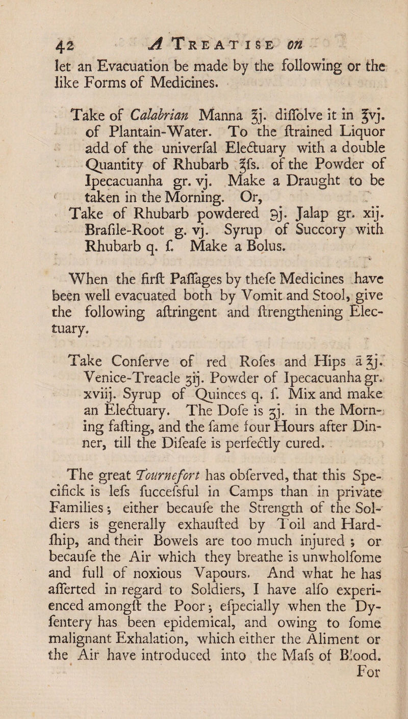 let an Evacuation be made by the following or the like Forms of Medicines. Take of Calabrian Manna %]. diffolve it in |vj. of Plantain-Water. To the drained Liquor add of the univerfal Electuary with a double Quantity of Rhubarb §fs. of the Powder of Ipecacuanha gr. vj. Make a Draught to be taken in the Morning. Or, Take of Rhubarb powdered 9j. Jalap gr. xij. Brafile-Root g. vj. Syrup of Succory with Rhubarb q. f. Make a Bolus. When the firft Pafiages by thefe Medicines have been well evacuated both by Vomit and Stool, give the following aftringent and drengthening Elec¬ tuary. Take Conferve of red Rofes and Hips a^j. Venice-Treacle gij. Powder of Ipecacuanha gr. xviij. Syrup of Quinces q. f. Mix and make an Eletduary. The Dofe is gj. in the Morn¬ ing fading, and the fame four Hours after Din¬ ner, till the Difeafe is perfectly cured. The great Tournefort has obferved, that this Spe- cifick is lefs fuccefsful in Camps than in private Families *, either becaufe the Strength of the Sol¬ diers is generally exhauded by Toil and Hard- fhip, and their Bowels are too much injured ; or becaufe the Air which they breathe is unwholfome and full of noxious Vapours. And what he has afferted in regard to Soldiers, I have alfo experi¬ enced amongd the Poor *, efpecially when the Dy- fentery has been epidemical, and owing to fome malignant Exhalation, which either the Aliment or the Air have introduced into the Mafs of Blood. t ___