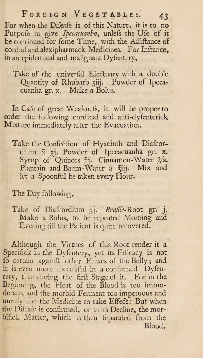 For when the Difeafe is of this Nature, it is to no Purpofe to give Ipecacuanha, unlefs the Ufe of it be continued for fome Time, with the Affiftance of cordial and alexipharmack Medicines. For Inftance, in an epidemical and malignant Dyfentery, Take of the univerfai Eleduary with a double Quantity of Rhubarb giij. Powder of Ipeca¬ cuanha gr. x. Make a Bolus. In Cafe of great Weaknefs, it will be proper to order the following cordinal and anti-dyfenterick Mixture immediately after the Evacuation. Take the Confection of Hyacinth and Diafcor- dium a gj. Powder of Ipecacuanha gr. x. Syrup of Quinces 5j. Cinnamon-Water %{$. Plantain and Baum-Water a ^iij. Mix and let a Spoonful be taken every Hour. The Day following, Take of Diafcordium gj. Brqftle-Root gr. j. Make a Bolus, to be repeated Morning and Evening till the Patient is quite recovered. Although the Virtues of this Root render it a Specifick in the Dyfentery, yet its Efficacy is not fo certain againil other Fluxes of the Belly; and it is even more fuccelsful in a confirmed Dyfen¬ tery, than during the firft Stage of it. For in the Beginning, the Heat of the Blood is too immo¬ derate, and the morbid Ferment too impetuous and unruly for the Medicine to take Effed; But when the Difeafe is confirmed, or in its Decline, the mor- bifick Matter, which is then feparated from the Blood,