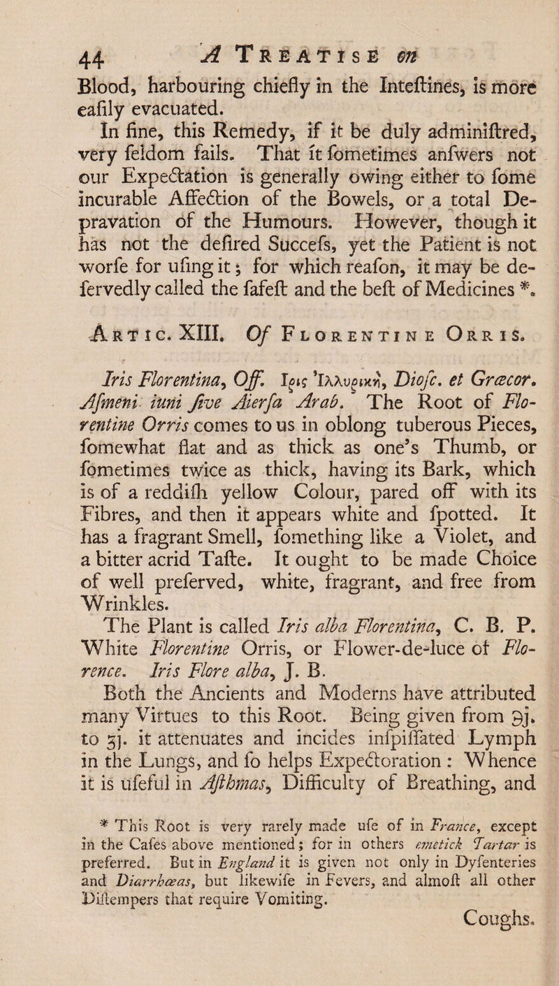 Blood, harbouring chiefly in the Inteftines, is more eafily evacuated. In fine, this Remedy, if it be duly adminiftred, very feldom fails. That it fometimes anfwers not our Expectation is generally owing either to fome Incurable AffeCtion of the Bowels, or a total De- * -i pravation of the Humours. However, though it has not the defired Succefs, yet the Patient is not worfe for ufing it; for which reafon, it may be de- fervedly called the fafeft and the beft of Medicines A r t i c. XIII. Of Florentine Orris. ; f ^ T , ■ Iris Florentina, Off. 1^? 'iMvgiw, Diofc. et Grcecor. Afmeni iuni five Aierfa Arab, The Root of Flo¬ rentine Orris comes to us in oblong tuberous Pieces, fomewhat flat and as thick as one’s Thumb, or fometimes twice as thick, having its Bark, which is of a reddifh yellow Colour, pared off with its Fibres, and then it appears white and fpotted. It has a fragrant Smell, fomething like a Violet, and a bitter acrid Tafte. It ought to be made Choice of well preferved, white, fragrant, and free from Wrinkles. The Plant is called Iris alba Florentine,, C. B. P. White Florentine Orris, or Flower-de-luce ot Flo¬ rence. Iris Flore alba, J. B. Both the Ancients and Moderns have attributed many Virtues to this Root. Being given from 9j\ to gj. it attenuates and incides infpiffated Lymph in the Lungs, and fo helps Expe&amp;oration : Whence it is ufeful in Afthmas, Difficulty of Breathing, and * This Root is very rarely made ufe of in France, except in the Cafes above mentioned; for in others emetlck Tartar is preferred. But in England it is given not only in Dyfenteries and Diarrhoeas, but likewife in Fevers, and almofl all other Diitempers that require Vomiting. Coughs.