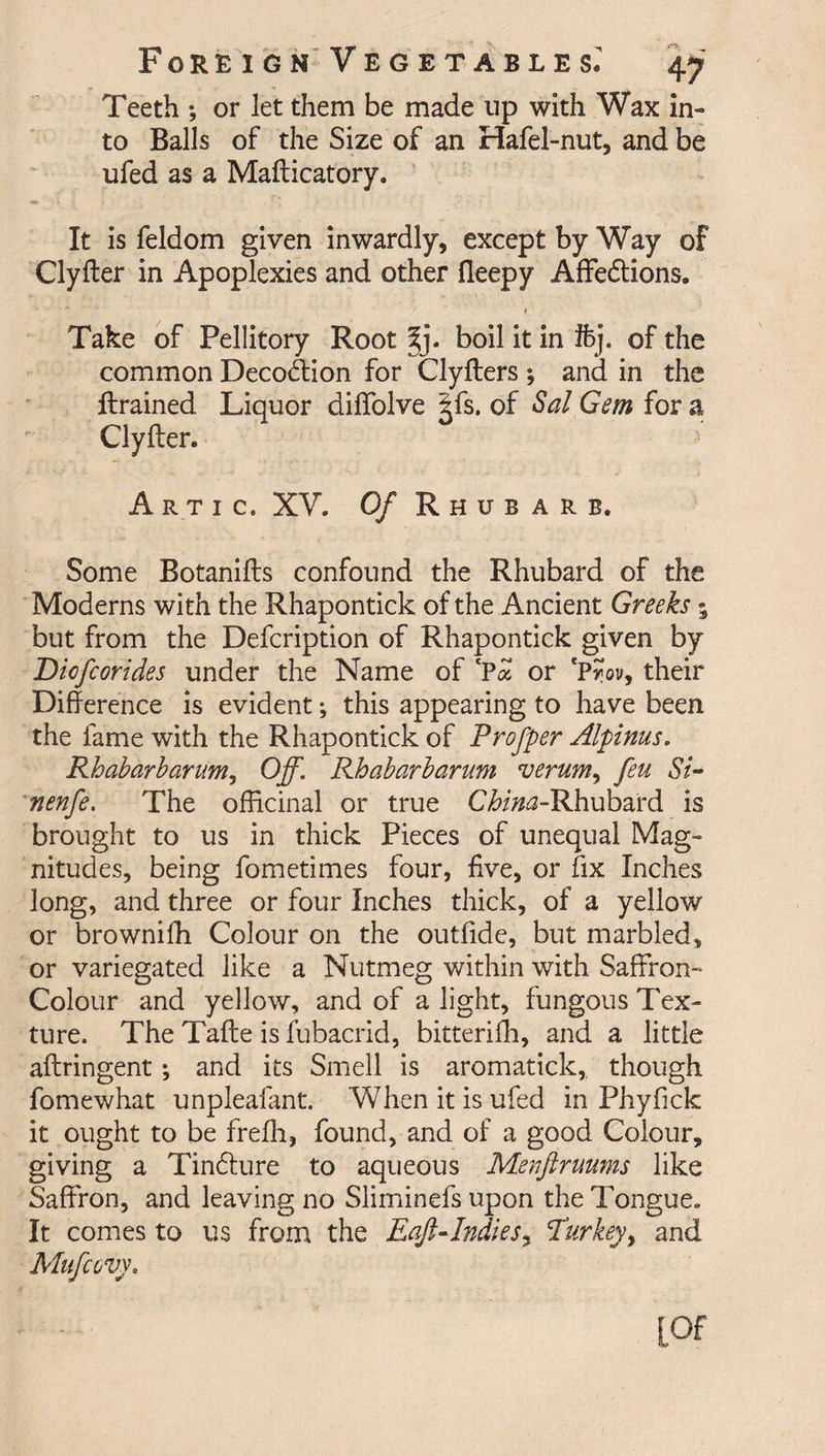 Teeth ; or let them be made up with Wax in- to Balls of the Size of an Hafel-nut, and be ufed as a Mafticatory. It is feldom given inwardly, except by Way of Clyfter in Apoplexies and other fleepy Affedtions. Take of Pellitory Root jj. boil it in Ifej. of the common Decodtion for Clyfters ; and in the {trained Liquor diffolve |fs. of Sal Gem for a Clyfter. Artic, XV. Of Rhubarb. Some Botanifts confound the Rhubard of the Moderns with the Rhapontick of the Ancient Greeks; but from the Defcription of Rhapontick given by Diofcorides under the Name of ‘Pa or CProv, their Difference is evident; this appearing to have been the fame with the Rhapontick of Profper Alpinus. Rhabarbarum, Off. Rhabarbarum verum, feu Si- nenfe. The officinal or true C^i^-Rhubard is brought to us in thick Pieces of unequal Mag¬ nitudes, being fometimes four, five, or fix Inches long, and three or four Inches thick, of a yellow or brownifh Colour on the outfide, but marbled, or variegated like a Nutmeg within with Saffron- Colour and yellow, and of a light, fungous Tex¬ ture. The Tafte is fubacrid, bitterifh, and a little aftringent; and its Smell is aromatick, though fomewhat unpleafant. When it is ufed in Phyfick it ought to be frefh, found, and of a good Colour, giving a Tindture to aqueous Mevftruums like Saffron, and leaving no Sliminefs upon the Tongue. It comes to us from the Eaft-Indies, Turkey, and Mufovy. [Of