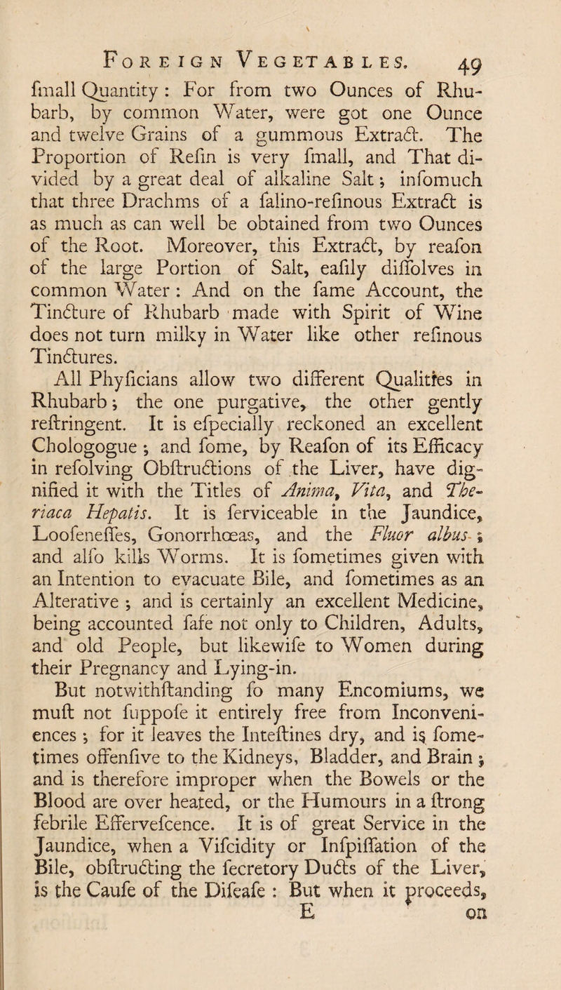 fmall Quantity : For from two Ounces of Rhu¬ barb, by common Water, were got one Ounce and twelve Grains of a gummous Extrad*. The Proportion of Refin is very fmall, and That di¬ vided by a great deal of alkaline Salt; infomuch that three Drachms of a falino-refinous Extrad is as much as can well be obtained from two Ounces of the Root. Moreover, this Extrad, by reafon of the large Portion of Salt, eafily diffolves in common Water : And on the fame Account, the Tindure of Rhubarb made with Spirit of Wine does not turn milky in Water like other refinous Tindures. All Phyficians allow two different Qualities in Rhubarb; the one purgative, the other gently reftringent. It is efpecially reckoned an excellent Chologogue ; and fome, by Reafon of its Efficacy in refolving Obftrudions of the Liver, have dig¬ nified it with the Titles of Animat Vita, and The- riaca Hepatis. It is ferviceable in the Jaundice, Loofeneffes, Gonorrhoeas, and the Fluor albus- * and alfo kills Worms. It is fometimes given with an Intention to evacuate Bile, and fometimes as an Alterative ; and is certainly an excellent Medicine, being accounted fafe not only to Children, Adults, and old People, but likewife to Women during their Pregnancy and Lying-in. But notwithftanding fo many Encomiums, we mu ft not fuppofe it entirely free from Inconveni¬ ences *, for it leaves the Inteftines dry, and i$ fome¬ times offenfive to the Kidneys, Bladder, and Brain ; and is therefore improper when the Bowels or the Blood are over heated, or the Humours in a ftrong febrile Effervefcence. It is of great Service in the Jaundice, when a Vifcidity or Infpiflation of the Bile, obftru&amp;ing the fecretory Dudts of the Liver, is the Caufe of the Difeafe : But when it proceeds, E on