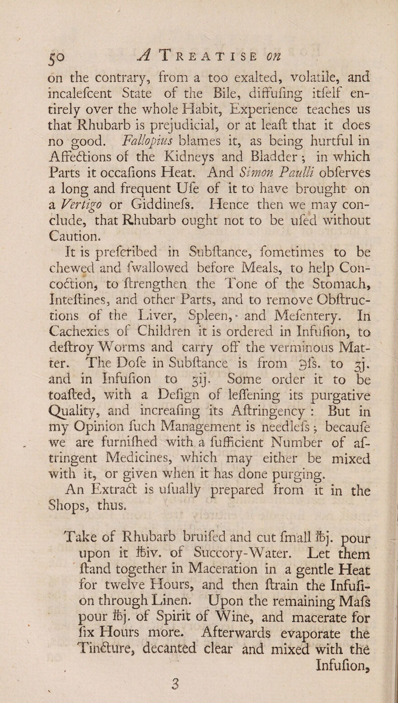 on the contrary, from a too exalted, volatile, and incalefcent State of the Bile, diffufmg itfelf en¬ tirely over the whole Habit, Experience teaches us that Rhubarb is prejudicial, or at lead that it does no good. Fallopius blames it, as being hurtful in Affections of the Kidneys and Bladder; in which Parts it occafions Heat. And Simon Paulli obferves a long and frequent Ufe of it to have brought on a Vertigo or Giddinefs. Hence then we may con¬ clude, that Rhubarb ought not to be ufed without Caution. It is prefcrihed in Subftance, fometimes to be chewed and (wallowed before Meals, to help Con¬ coction, to (Lengthen the Tone of the Stomach, Inteflines, and other Parts, and to remove Qbftruc- tions of the Liver, Spleen,* and Mefentery. In Cachexies of Children it is ordered in Infufion, to deffroy Worms and carry off the verminous Mat¬ ter. The Dofe in Subftance is from 9is. to and in Infufion to gij. Some order it to be toafted, with a Defign of leffening its purgative Quality, and increafmg its Aftringency : But in my Opinion fuch Management is needlefs ; becaufe we are furnifhed with a fufficient Number of af- tringent Medicines, which may either be mixed with it, or given when it has done purging. An ExtraCl: is ulually prepared from it in the Shops, thus. Take of Rhubarb bruifed and cut fmall !bj. pour upon it ifeiv. of Succory-Water. Let them Hand together in Maceration in a gentle Heat for twelve Hours, and then ftrain the Infufi¬ on through Linen. Upon the remaining Mafs pour ifej. of Spirit of Wine, and macerate for fix Hours more. Afterwards evaporate the TinCture, decanted clear and mixed with the Infufion, 3