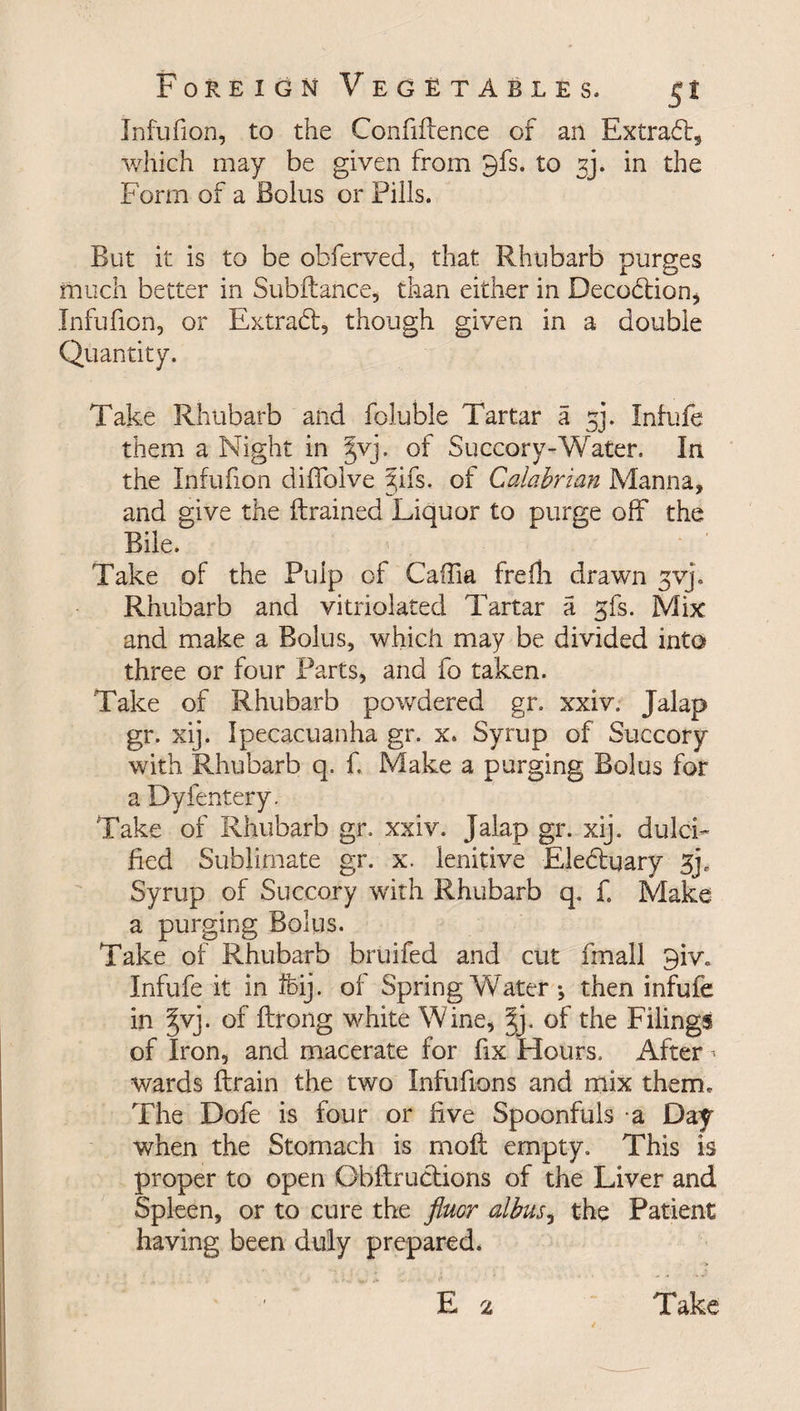 Infufion, to the Confidence of an Extrad, which may be given from 9fs. to in the Form of a Bolus or Pills. But it is to be obferved, that Rhubarb purges much better in Subdance, than either in Decodtion* Infufion, or Extrabf, though given in a double Quantity. Take Rhubarb and foluble Tartar a ^j. Infufe them a Night in jvj. of Succory-Water. In the Infufion diffolve 5ifs. of Calabrian Manna, and give the drained Liquor to purge off the Bile. Take of the Pulp of Caffia frefli drawn jvj. Rhubarb and vitriolated Tartar a gfs. Mix and make a Bolus, which may be divided into three or four Parts, and fo taken. Take of Rhubarb powdered gr. xxiv. Jalap gr. xij. Ipecacuanha gr. x. Syrup of Succory with Rhubarb q. f. Make a purging Bolus for a Dyfentery. Take of Rhubarb gr. xxiv. Jalap gr. xij. dulci¬ fied Sublimate gr. x. lenitive Electuary 3p Syrup of Succory with Rhubarb q. f. Make a purging Bolus. Take of Rhubarb bruifed and cut fmall 9iv. Infufe it in feij. of Spring W ater; then infufe in §vj. of drong white Wine, Jj. of the Filings of Iron, and macerate for fix Hours. After > wards drain the two Infudons and mix them. The Dofe is four or five Spoonfuls a Day when the Stomach is mod empty. This is proper to open Obdructions of the Liver and Spleen, or to cure the fluor albus, the Patient having been duly prepared. E 2 Take