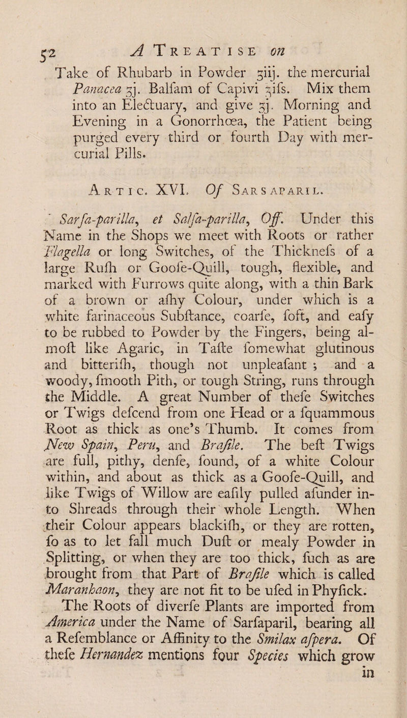 Take of Rhubarb in Powder giij. the mercurial Panacea gj. Balfam of Capivi gifs. Mix them into an Eledtuary, and give gj. Morning and Evening in a Gonorrhoea, the Patient being purged every third or fourth Day with mer¬ curial Pills. Artic. XVI. Of S AR S AFAR! L. Sarfa-par ilia, et Sal fa-par ilia, Off. Under this Name in the Shops we meet with Roots or rather Flagella or long Switches, of the Thicknefs of a large Rufh or Goofe-Quill, tough, flexible, and marked with Furrows quite along, with a thin Bark of a brown or afhy Colour, under which is a white farinaceous Subftanee, coarfe, foft, and eafy to be rubbed to Powder by the Fingers, being al- molt like Agaric, in Tafte fomewhat glutinous and bitterifh, though not unpleafant ; and a woody, fmooth Pith, or tough String, runs through the Middle. A great Number of thefe Switches or Twigs defcend from one Head or a fquammous Root as thick as one’s Thumb. It comes from JSfew Spain, Peru, and Profile. The belt Twigs are full, pithy, denfe, found, of a white Colour within, and about as thick as a Goofe-Quill, and like Twigs of Willow are eafily pulled afunder in¬ to Shreads through their whole Length. When their Colour appears blackifh, or they are rotten, fo as to let fall much Dull or mealy Powder in Splitting, or when they are too thick, fuch as are Brought from that Part of Brafile which is called Maranhaon, they are not fit to be ufed in Phyfick. The Roots of diverfe Plants are imported from America under the Name of Sarfaparil, bearing all a Refemblance or Affinity to the Smilax afpera. Of thefe Hernandez mentions four Species which grow in