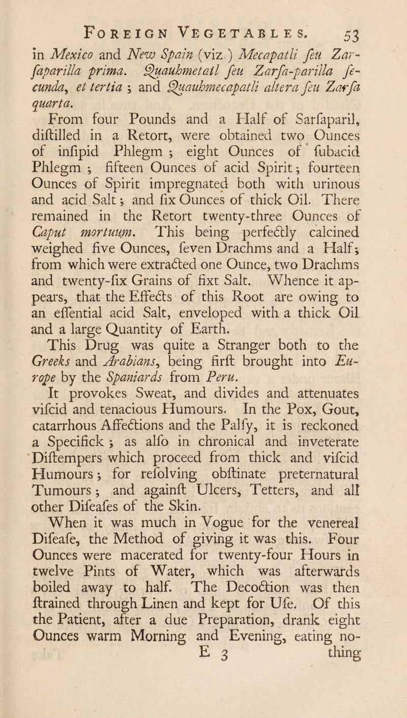in Mexico and New Spain (viz ) Mecapatli feu Zar- faparilla prima. Quauhmetail feu Zarfa-parilla fe- cunda, et tertia ; and Quauhmecapatli altera feu Zarfa quanta. From four Pounds and a Half of Sarfaparil, diftilled in a Retort, were obtained two Ounces of infipid Phlegm ; eight Ounces of fubacid Phlegm ; fifteen Ounces of acid Spirit; fourteen Ounces of Spirit impregnated both with urinous and acid Salt; and fix Ounces of thick Oil. There remained in the Retort twenty-three Ounces of Caput mortuuyn. This being perfectly calcined weighed five Ounces, feven Drachms and a Half*, from which were extracted one Ounce, two Drachms and twenty-fix Grains of fixt Salt. Whence it ap¬ pears, that the Effects of this Root are owing to an eflential acid Salt, enveloped with a thick Oil and a large Quantity of Earth. This Drug was quite a Stranger both to the Greeks and Arabians, being firft brought into Eu¬ rope by the Spaniards from Peru. It provokes Sweat, and divides and attenuates vifcid and tenacious Humours. In the Pox, Gout, catarrhous Affedtions and the Palfy, it is reckoned a SpeciHck as alfo in chronical and inveterate Diflempers which proceed from thick and vifcid Humours; for revolving obflinate preternatural Tumours; and againfl Ulcers, Tetters, and all other Difeafes of the Skin. When it was much in Vogue for the venereal Difeafe, the Method of giving it was this. Four Ounces were macerated for twenty-four Hours in twelve Pints of Water, which was afterwards boiled away to half. The Decodtion was then ftrained through Linen and kept for Ufe. Of this the Patient, after a due Preparation, drank eight Ounces warm Morning and Evening, eating no- E 3 thing