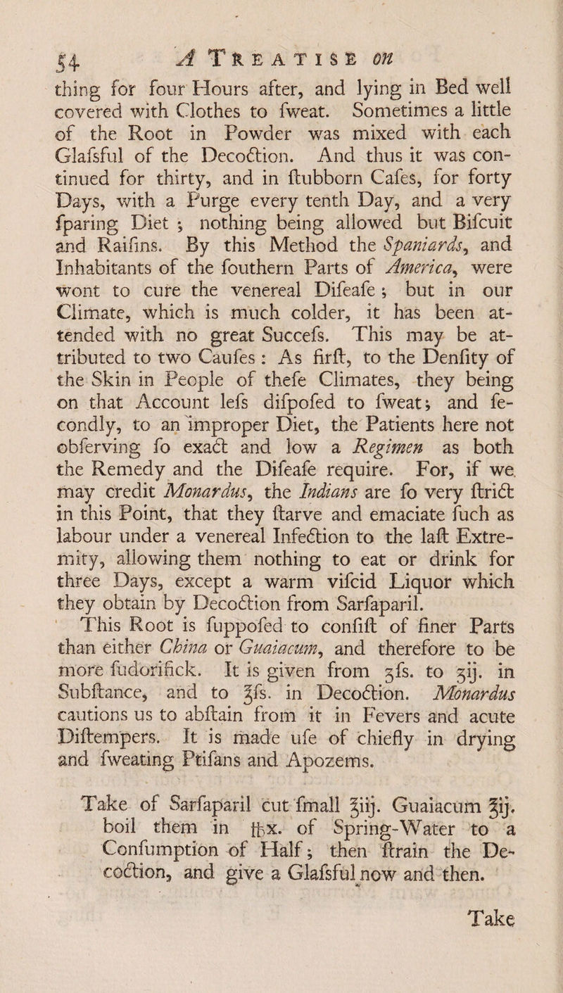 thing for four Hours after, and lying in Bed well covered with Clothes to fweat. Sometimes a little of the Root in Powder was mixed with each Glafsful of the Decodtion. And thus it was con¬ tinued for thirty, and in ftubborn Cafes, for forty Days, with a Purge every tenth Day, and a very fparing Diet •, nothing being allowed but Bifcuit and Raifins. By this Method the Spaniards, and Inhabitants of the fouthern Parts of America, were wont to cure the venereal Difeafe ; but in our Climate, which is much colder, it has been at¬ tended with no great Succefs. This may be at¬ tributed to two Caufes: As firft, to the Denfity of the Skin in People of thefe Climates, they being on that Account lefs difpofed to fweat; and fe- condly, to an improper Diet, the Patients here not obferving fo exadt and low a Regimen as both the Remedy and the Difeafe require. For, if we. may credit Monardus, the Indians are fo very ftridt in this Point, that they ftarve and emaciate fuch as labour under a venereal Infedtion to the laft Extre¬ mity, allowing them nothing to eat or drink for three Days, except a warm vifcid Liquor which they obtain by Decodlion from Sarfaparil. This Root is fuppofed to confift of finer Parts than either China or Guaiacum, and therefore to be more fudbri'fick. It is given from gfs. to 314 in Subftance, and to Jfs. in Decodtion. Monardus cautions us to abftain from it in Fevers and acute Diftempers. It is made ufe of chiefly in drying and fweating Ptifans and Apozems. Take of Sarfaparil cut fmall >qij. Guaiacum ^ij, boil them in fbx. of Spring-Water to a Confumption of Half ; then ftrain the De¬ codtion, and give a Glafsful now and then.