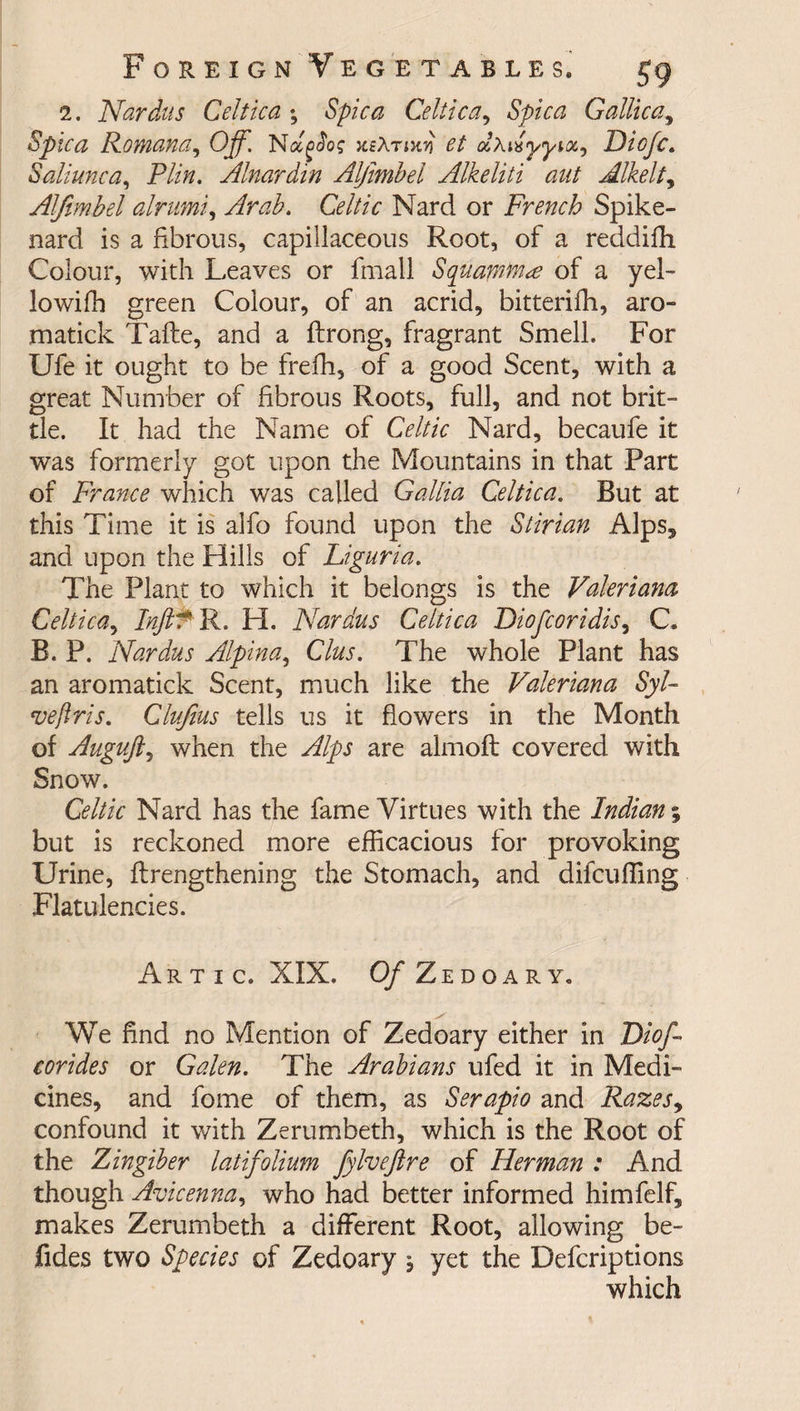 2. Nardus Celtica ; Spica Celtic a ^ Spica Gallic a ^ Spica Romana, Off. Na^o? xeXrixYi et olx^yyioc^ JDicfc. Saliunca, Plin. Alnardin Alfimbel Alkeliti ant Alkelt, Alfimbel alrnmi, Arab. Celtic Nard or French Spike¬ nard is a fibrous, capillaceous Root, of a reddifh Colour, with Leaves or fmall Squarntn* of a yel- lowifh green Colour, of an acrid, bitterifh, aro- matick Tafte, and a ftrong, fragrant Smell, For Ufe it ought to be frefh, of a good Scent, with a great Number of fibrous Roots, full, and not brit¬ tle. It had the Name of Celtic Nard, becaufe it was formerly got upon the Mountains in that Part of France which was called Gallia Celtica. But at this Time it is alfo found upon the Stir tan Alps* and upon the Hills of Liguria. The Plant to which it belongs is the Valeriana Celtica, Inft^ R. H. Nardus Celtica Diofcoridis, C. B. P. Nardus Alpina, Clus. The whole Plant has an aromatick Scent, much like the Valeriana Syl~ veftris. Clufius tells us it flowers in the Month of Auguji, when the Alps are almoft covered with Snow. Celtic Nard has the fame Virtues with the Indian; but is reckoned more efficacious for provoking Urine, (Lengthening the Stomach, and difcuffing Flatulencies. Artic. XIX. Of Zedoary. We find no Mention of Zedoary either in Dioff corides or Galen. The Arabians ufed it in Medi¬ cines, and fome of them, as Serapio and Razes, confound it with Zerumbeth, which is the Root of the Zingiber latifolium fylvejlre of Herman : And though Avicenna, who had better informed himfelf* makes Zerumbeth a different Root, allowing be- fides two Species of Zedoary , yet the Defcriptions which