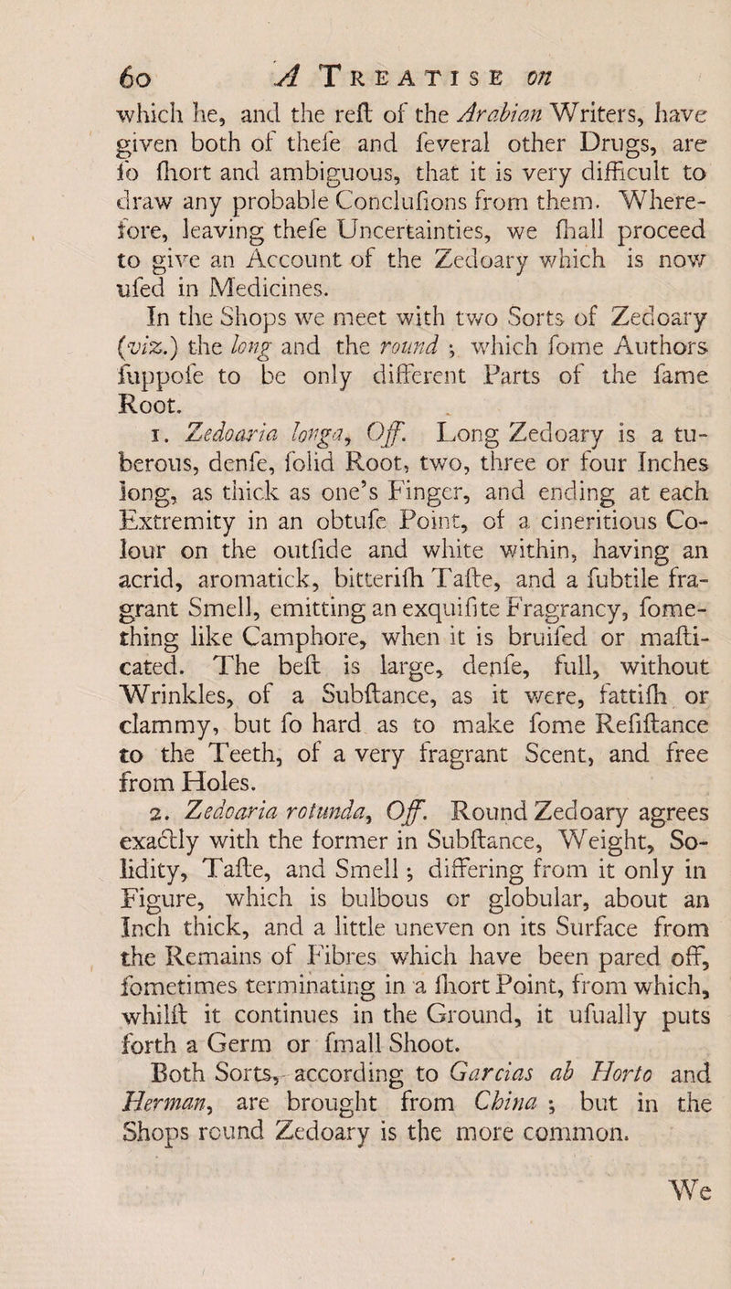 which he, and the reft of the Arabian Writers, have given both of thefe and feveral other Drugs, are lb fhort and ambiguous, that it is very difficult to draw any probable Conclufions from them. Where¬ fore, leaving thele Uncertainties, we fhall proceed to give an Account of the Zedoary which is now ufed in Medicines. In the Shops we meet with two Sorts of Zedoary (viz.) the long and the round *, which fome Authors fuppofe to be only different Farts of the fame Root. 1. Zedoaria lorga, Off. Long Zedoary is a tu¬ berous, denfe, folid Root, two, three or four Inches long, as thick as one’s Finger, and ending at each Extremity in an obtufe Point, of a cineritious Co¬ lour on the outfide and white within, having an acrid, aromatick, bitterifh Tafte, and a fubtile fra¬ grant Smell, emitting an exquifite Fragrancy, fome- thing like Camphore, when it is bruifed or mafti- cated. The beft is large, denfe, full, without Wrinkles, of a Subftance, as it were, fattifh or clammy, but fo hard as to make fome Refifiance to the Teeth, of a very fragrant Scent, and free from Holes. 2. Zedoaria rotunda, Off. Round Zedoary agrees exactly with the former in Subftance, Weight, So¬ lidity, Tafte, and Smell; differing from it only in Figure, which is bulbous or globular, about an Inch thick, and a little uneven on its Surface from the Remains of Fibres which have been pared off, fometimes terminating in a fliort Point, from which, whilft it continues in the Ground, it ufually puts forth a Germ or fmall Shoot. Both Sorts, according to Garcias ab Horto and Herman, are brought from China ; but in the Shops round Zedoary is the more common. We