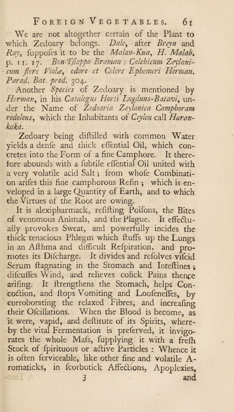 We are not altogether certain of the Plant to which Zedoary belongs. Bale, after Breyn and Ray9 fuppofes it to be the Malan-Kua, H. Malabo p. ii. 17. Bon-EJiappo Braman : Colchicum Zeylani- * cum flore Viola9 cdore et Colore Ephemeri Herman. Par ad. Bat. prod. 304. Another Species of Zedoary is mentioned by Herman, in his Catalogus Horti Lugduno-Batavi, un¬ der the Name of Zedoaria Z^eylomica Camphor am redolens, which the Inhabitants of Ceylon call Haran- kaka. Zedoary being diftilled with common Water yields a denfe and thick effential Oil, which con¬ cretes into the Form of a fine Camphore. It there¬ fore abounds with a fubtile effential Oil united with a very volatile acid Salt; from whofe Combinati¬ on arifes this fine camphorous Refin \ which is en¬ veloped in a large Quantity of Earth, and to which the-Virtues of the Root are owing. It is alexipharmack, refilling Poifons, the Bites of venomous Animals, and the Plague. It effectu¬ ally provokes Sweat, and powerfully incides the thick tenacious Phlegm which fluffs up the Lungs in an Aflhma and difficult Refpiration, and pro¬ motes its Dilcharge. It divides and refolves vifcid Serum flagnating in the Stomach and Inteflines 5, difcuffes Wind, and relieves coiick Pains thence arifing. It flrengthens the Stomach, helps Con- codtion, and flops Vomiting and Loofeneffes, by corroborating the relaxed Fibres, and increafing their Ofcillations. When the Blood is become, as it were, vapid, and deflitute of its Spirits, where- by the vital Fermentation is preferved, it invigo¬ rates the whole Mafs, fupplying it with a frefh Stock of fpirituous or adlive Particles : Whence it is often ferviceable, like other fine and volatile A- romaticks, in fcorbutick Affections, Apoplexies, 3 and
