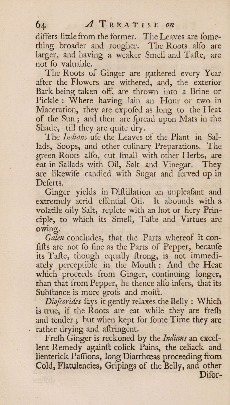 differs little from the former. The Leaves are fome- thing broader and rougher. The Roots alfo are larger, and having a weaker Smell and Tafte, are not fo valuable. The Roots of Ginger are gathered every Year after the Flowers are withered, and, the exterior Bark being taken off, are thrown into a Brine or Pickle : Where having lain an Flour or two in Maceration, they are expoled as long to the Fleat of the Sun; and then are fpread upon Mats in the Shade, till they are quite dry. The Indians ufe the Leaves of the Plant in SaF lads, Soops, and other culinary Preparations. The green Roots alfo, cut fmall with other Plerbs, are eat in Sallads with Oil, Salt and Vinegar. They are likewife candied with Sugar and ferved up in Deferts. Ginger yields in Diftillation an unpleafant and extremely acrid effential Oil. It abounds with a volatile oily Salt, replete with an hot or fiery Prin¬ ciple, to which its Smell, Tafte and Virtues are owing. Galen concludes, that the Parts whereof it con- lifts are not fo fine as the Parts of Pepper, becaufe its Tafte, though equally ftrong, is not immedi¬ ately perceptible in the Mouth : And the Heat which proceeds from Ginger, continuing longer, than that from Pepper, he thence alfo infers, that its Subftance is more grofs and moift. Diofcorides fays it gently relaxes the Belly : Which is true, if the Roots are eat while they are frefti and tender *, but when kept for fome Time they are rather drying and aftringent. Frefh Ginger is reckoned by the Indians an excel¬ lent Remedy againft colick Pains, the celiack and lienterick Pafiions, long Diarrhoeas proceeding from Cold, Flatulencies, Gripings of the Belly, and other Difor-
